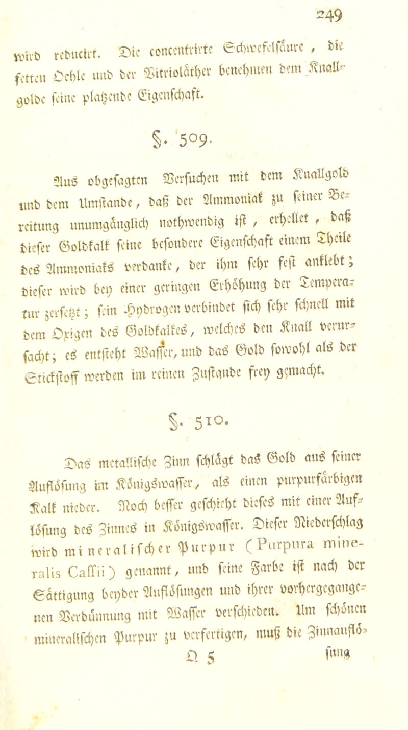 =49 ivht, rcMuli't. £'ic contcnfvlrtc eAa-tfcIfäi.« , i>U fctt;ii CcWf mit t(i- Sitvii>lätl)Ci- bcncbmm btin SiuiU- 9ülbc fanc plaljcutc (£-i;.^cnfc()aft. §« 509- 5lii3 Db^cfagtcn ?Scrfucf)eu mit tcw 5tualIgob imb bcm llmtumbc, ba§ bei- Slmmonia! ju fduev ^Sc-- rcitimg unumganglid) m)tt)mcnbig ijt , erhellet ba^ btcfei- ©olbfalE feine befonbere (Jigcnfdmft einem Xl)ctie t(ß 31mmLMiiaE^ i'evbanfe, ber i()m fe()v feft ^nflebt, fctefer mivb bei) einer geringen Q:rt)o^«ng ber -tempern^ tiir jerfeßt; fein *fn)brogcn yerblnbet ftd) fe^r fd)ncll mit bem Opigen bcß ©olbEalfeö, meld)ce^ ben ^na(l bcrur-- fad)t; e!^ entftebt 2Bajfcr,unb bci^ ©olb fomol)! nti^ ber 0nctfa'ff merben im reinen ^nf^nnbe frep gcmad)t. S- 5^0- Oa0 mctaUifd}e Sinn fd)(5gt bn0 ©olb mi0 feiner $luflofimg im f i5nig0maffer, al0 einen purpurfdrbigert 3?alf ntcbcr. 93od) beffer gcfd)ic^t bi:fe0 mit einer 3Uif=^ Idfiing bc0 3innc0 in 5lünig0maffer. Oiefer 9debcrfd)lng ivirb mineralifd)er q)urpur (Purpura inine- ralis CalTii) genannt, unb feine garbc ifl nad) ber edttigung bepber 3Inf[dfungcn unb i(>rer borl)ergegangc.- nen 3Serbmmung mit aSaffer berfd)ieben. Um fd)dncn minera(tfd)cn '^3urpur verfertigen, muji bie Sinnmiflo^ o c fnng V*