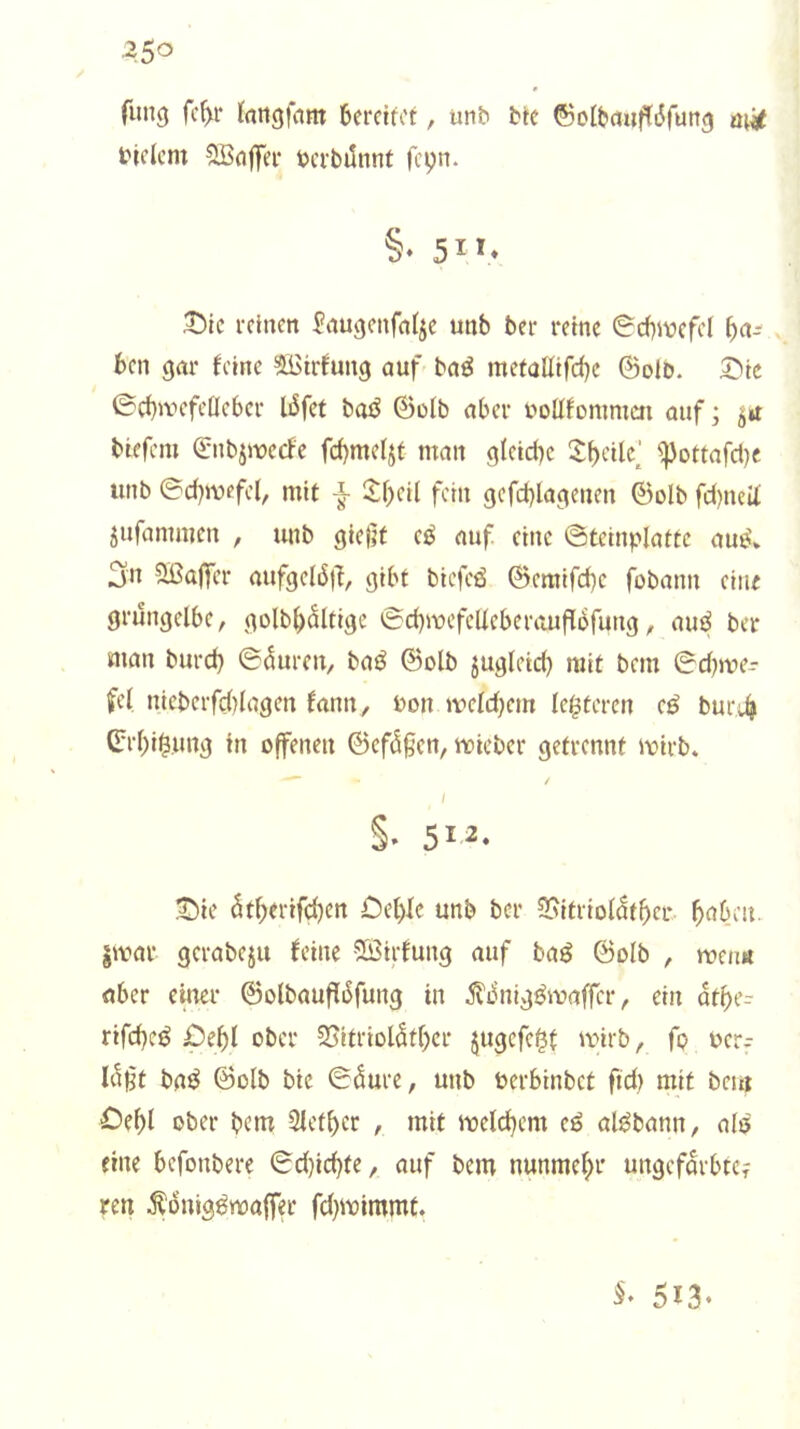 fung fc^r bereifet, unb bfe ©olbcfiij^dfunf) ticlcm ^fljfer berbiinnt fepn. §♦ 5^1* 3Mc reinen ^augenfnlje unb ber reine 0d)ivefd 6cn gar feine 5ßirfung auf baö mefoüifd)c ©olb. 5^ie ©cbuH’fetIcber I6fet baö ©ülb aber uoüfonimai auf; 51t biefem ©nbjjioecfe fd)metjt man glfid)c ^bdlc^ ^oftafdje unb ©d)mefe(, mit itf)eil fern gcfd)lagenen ©olb fd)nelt jufammen , unb gieijt cö auf eine ©tcinplattc aue\ 3n Sßajfcr aufgelbj'i, gibt biefcd ©cmifd)c fobann eine grüngelbe, goIb()ältigc ©d)mefcUcberauf[bfung, auj? ber man burd) ©Girren, baö ©olb jugletd) mit bem ©d)me- fel nicberfd)Iagen fann, bon meld)cm lc$tercn ci^ bur;^ ©rl)i^,ung in offenen ©cfdgen, ueieber getrennt loirb. / §. 5i.^- J)ie ötf)erifc^en Oel)lc unb ber 25itriolaf^cr ^abeu. §mar gcrabeju feine 5Ö3irfung auf baö ©olb , tuen« aber einer ©olbaufliSfung in ^L^nig^maffcr, ein ätt)(= rifd)eö ober 25itriol5tl)er jugcfc^t 'V'irb, fp ocr-- Iclft baö ©olb bie 0^ure, unb öerbinbet fid) mit beut Oebl ober bem 2lefl)cr , mit meld)cm cö al^bann, alö fine befonbere ©d)id)te, auf bem nunmel^r ungefärbte? ren Äbnig^maffer fd}mimmt. 513-