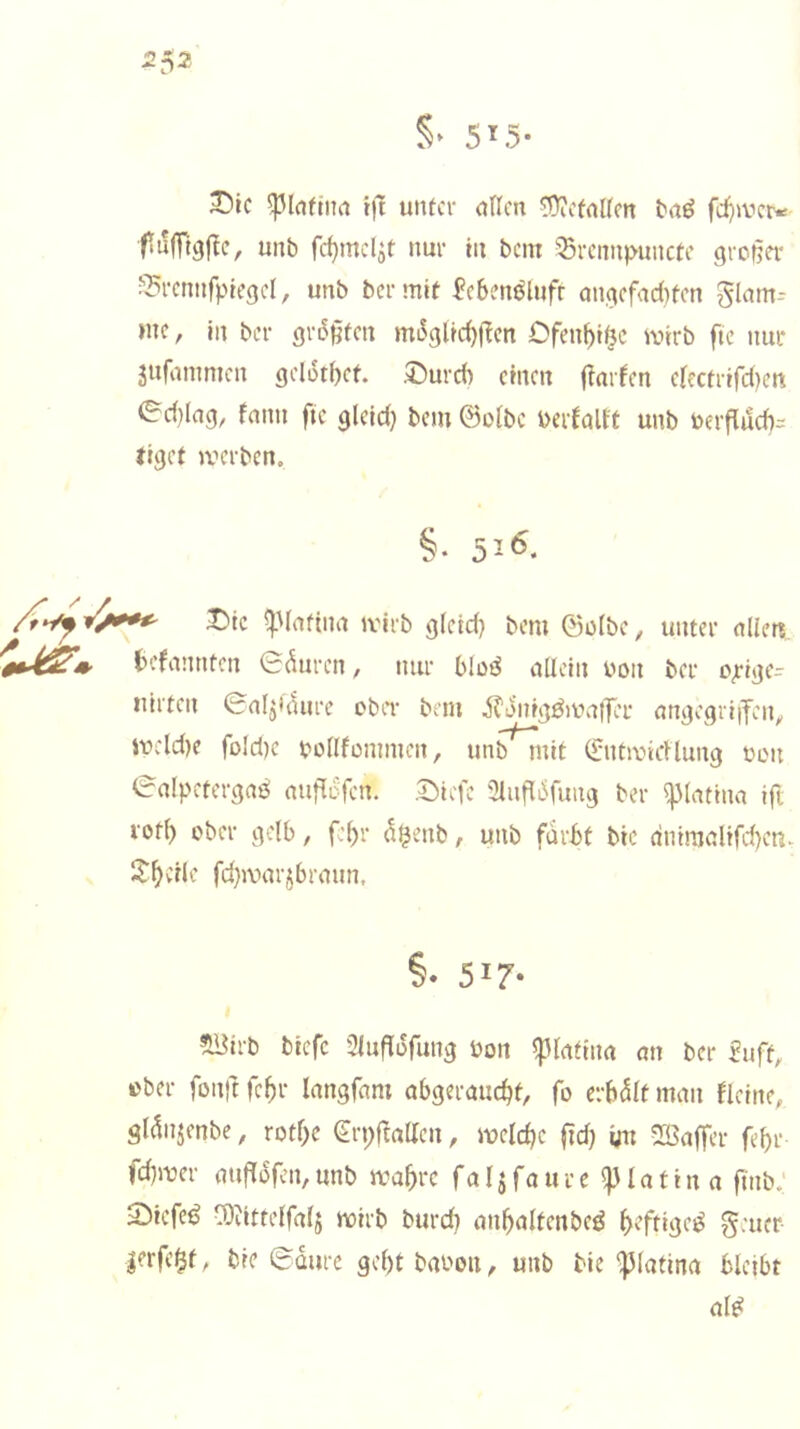 5^5* ^ic i)l uiUcr (iHcn ^cfaKcn taö fd)jvcr«: ftulTtgf^c, unb fc^mc4t nur tu bcm 'Srcmi)>uiictc großer ??rcnnfptegcl, unb bermit fcbenölufr angcfad)fm glam^ mc, in ber größten mL^gltd)|Tcn Dfen^t^c wirb fic nur jufanimcn gclotbet. ,5!)urd) einen ftarfen efectrifd)eni ed)lng, fnnn ftc gleld) bem ©oibc berfaU't unb berflud)= tiget werben. i6. iMc ^Mnftna wirb gletd) bem ©cibc, unter nlim befannten ©^uren, nur bloö aUcin bon ber opige^ Hirten ©nljidure obit bem ifonig^walTer nngcgriifen^ wcld)e foId)e boflfonmien, unb mit ©ntwirtlung non 0alpetergaö mit^Dfen. ,t)icfe 3iufli5fung ber i|)Iatina tft rod) ober gelb, fc^r ö^enb, unb fiirbt bic dntmnlifd)cn. J^vrle fd}axtrjbrmm. §• 517- ^irb btefc Sluflofung bon Iplatinn an ber £uft, über fonft febr langfnm abgermicbd fo erbdit man fleine, gldnjenbe, rotf>e €rpantten, weldjc fid) vn ^Baffer fef)r fd}wer mif^ofen,unb wahre far^foure ^latin a fmb.‘ 2)icfc^ l^)iittelfalj wirb burch anhaltenbeö h'ftige^ g:uer |erfe$f, bic 6üurc gebt babon, unb bic ‘)3(atina bleibt al^