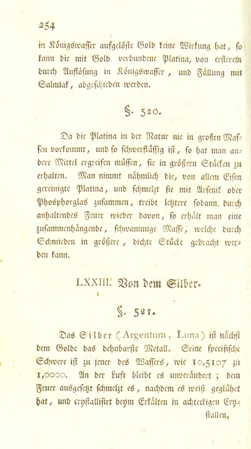 tn 5?3tüg^wnj]ei‘ mifgcl^i^c ©olb feine ®irfung f)af, fo fnnn bic mit ©olb inTbunbenc 'i]3Iafiiin, üon eif evem burd) SlufTi^fung in ^vonigj^waffei- , unb g^Uung mit 0nlmiaf, nb^efd/icben ivevben. §. 520. ^n bie ^(nfinn in bei* 9^afm- nie in groj^cn ?Öinf- fen bDi'füinmt, unb fo fdnveifuffig ijl, fo (;af man an- berc ergreifen muffen, fic in gr^gern ©tuefen ju erf)fllten. ?Üian nimmt mU)mlid) bie, bon öllem ©ifen gereinigte ^Intina, unb fdjineljt fie mit Slrfenif obtr ^n)oöpf)orgla{^ jufnmmcn, treibt lefjferc fobann. burc^ mi()altenbed mieber babon, fo erfüllt man eitle jufammenf)5ngenbe, fd^mammige ?Dia|fe, meld}c burc(> ©cbmieben in größere , bid)fc ©tude gcbvad)t mei'j ben fann. Lxxiii; ^ort t>ertt @ükr» I §■ S^I- ^aö ©Uber (Argentum, Luna) ifi nadtfi bem ©olbc ba^^ be^nbarfte 03?etaK. ©eine fpeciftfd/e ©cbmere ifi ju jener beö ?ffiaffert^, tvie 10,5107 ju 1,0000. 3fn ber Juft bleibt e^ unbciAnbert ; bem geuer auögefe^t fcbmeljt ed, nadjbem e^ meiß geglübec bat, unb crpßalUfn-t berfm ©rfvKten in ad}teefigen (Erp^ ßaUen,