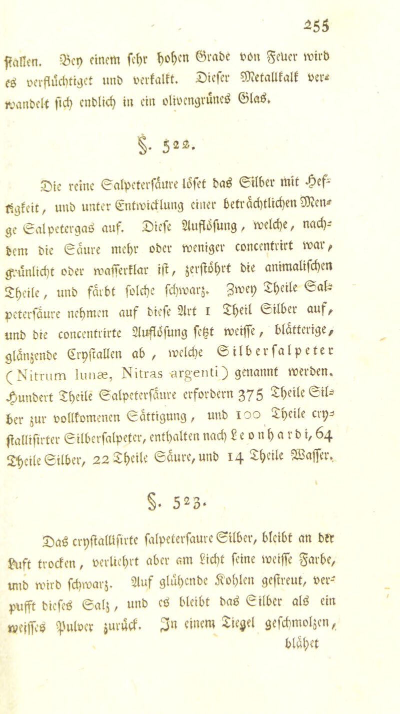 ^55 faficn. ?Bci) einem fc^e ^o^en ©mbe tön %tm wirb eö c-erfludnt^ct unb bevfalft. Dicfee ?9?etnUfaIf bev^ wanbelt fid} enblid} in ein clii'cngvuncö ©lab. S- 52^* X)ic reine ealpeteiT^ure lofet baß ©Hber mit ^ef^ ti^feit, unb unter ©nfmieUung einer 6etr5d)tlid)en9}Jcn^ ge €alpctcrc|aö auf. t)icfe Sluflofung, meld)e, nad)- bem bie 0aure rnebr ober weniger concentrirt war, g*;iuilid)t ober wafTerflar ift, jerf^o^rt bie animalifd)en 2bci(e, unb färbt fo(d)C fd)warj. 3wei; 2:t)etlc ©al^ ^eterfdure nebmen auf biefe 2trt i ^b^^^ ©Uber auf^ unb bie concentrirte Slufidfung fc^t weiffe / blätterige, gianjenbe (Erpftallen ab , wcld)e © i l b e r fa l p e t e r (Nimim lunas, Nitras ^rgenti) genannt werben, .^unbevt ^^beile ©atpeterfaure erforbern 375 ©U- 6er jur oollfomencn ©attigung, unb 100 2:bcUe erp^ l^allifirter ©ilbcrfalpeter, enthalten nad) £ e 0 n b a r b i, 64 2'bcile ©ilbei'/ 22>^btUe ©aure^unb 14 i-beile 5ß3affer», §. 523. X>aß crpUalllfu'te falpeterfauve ©Uber, bleibt an btt f^iift troden, oerlicbrt aber am Sid)t feine weijTe garbe, unb wirb fd)wai’5. 2luf glu()cnbe 5tobl^i^ geftreut, ver- pufft biefeö ©alj, unb cö bleibt ba^ ©Uber alö ein iveUfee ^'ulvcr iurad. 3« gefd)mo4en,