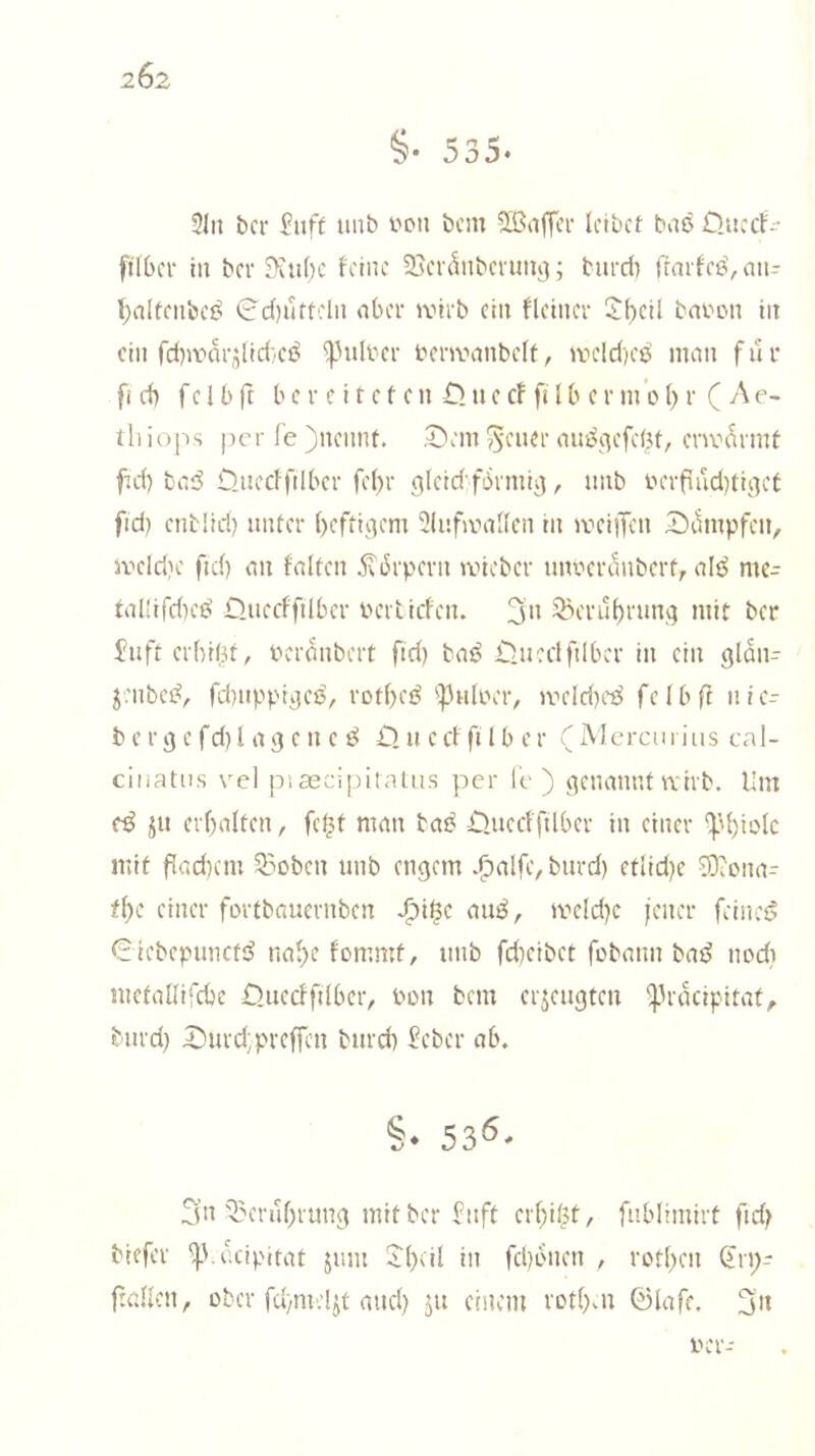 2Ö2 §• 535. 3ln bcr uiib von bcm ^Kaffer leibet bite Üucct- filber in ber 3\nl)C feine Sjerdnbciim^; bnrri) ffmfee^nn- l)alfenbe^ 0d)urtcln aber »virb ein fleiner i$;i)eil bafon in ein rdnfnrdid/CÖ ^Milber benvanbclf, jveld)ee man für fi d) f e 1 b ft b c r c i t e f e n £> n e cf fi l b c r m o l) r ( A e- ihio[-)s per fe )nennt. S^eni'^cner am^c^efebt, env^rmt fid) bad Djtecffilber fel)r erleidfbrmii], nnb in'rfiud)tiiiet fid) enblid) unter ()cfti(}em 3lnfiv>al(cn in treiiTen Dampfen, iveld)e ftd) an falten ^brpern iviebcr nnverilnbcrf, alö me- tal(ifd)ed Duecfftlber vertiefen. ^erul)runq mit ber Jnft erbil3t, bcranbert ftd) baö Ünedfilbcr in ein gldii- jenbed, fcbnppijes, rotbeö 'ipnloer, iveld)cd felbft nlc- b e r 9 c fd) l a 3 e n e ö £) n c cf ft Iber ( Mercii i ius ca I- cinatus vel pisecipitnUis per le ) (genannt wirb. Um cß jn erbalten, fe^t man taß Ouccfftlber in einer ‘)3bt~'Ic mit f!ad)cm 53oben imb engem .f)alfe, bnrd) etlid)e S}?ona- tf)c einer fortbaucvnben J^i$c auö, weld)c iener feinet? €iebepunct;^ nabe fommt, nnb fd)eibet fobann bad nodi metallircbc Onecffilber, bon bem erjengten ^prdeipitat, biird) Durd;prefren bnrd) 5eber ab. §. 53^- 3n Q^erubrung mitber bnft erbil^t, fnblimirt ftd) tiefer ^Vccipitat jiun -ibdl in fd)bnen , rotbeti (5rp- ftedlcn, über fd)mel^t and) jit einem rotbni 0lafe. 3n ber-