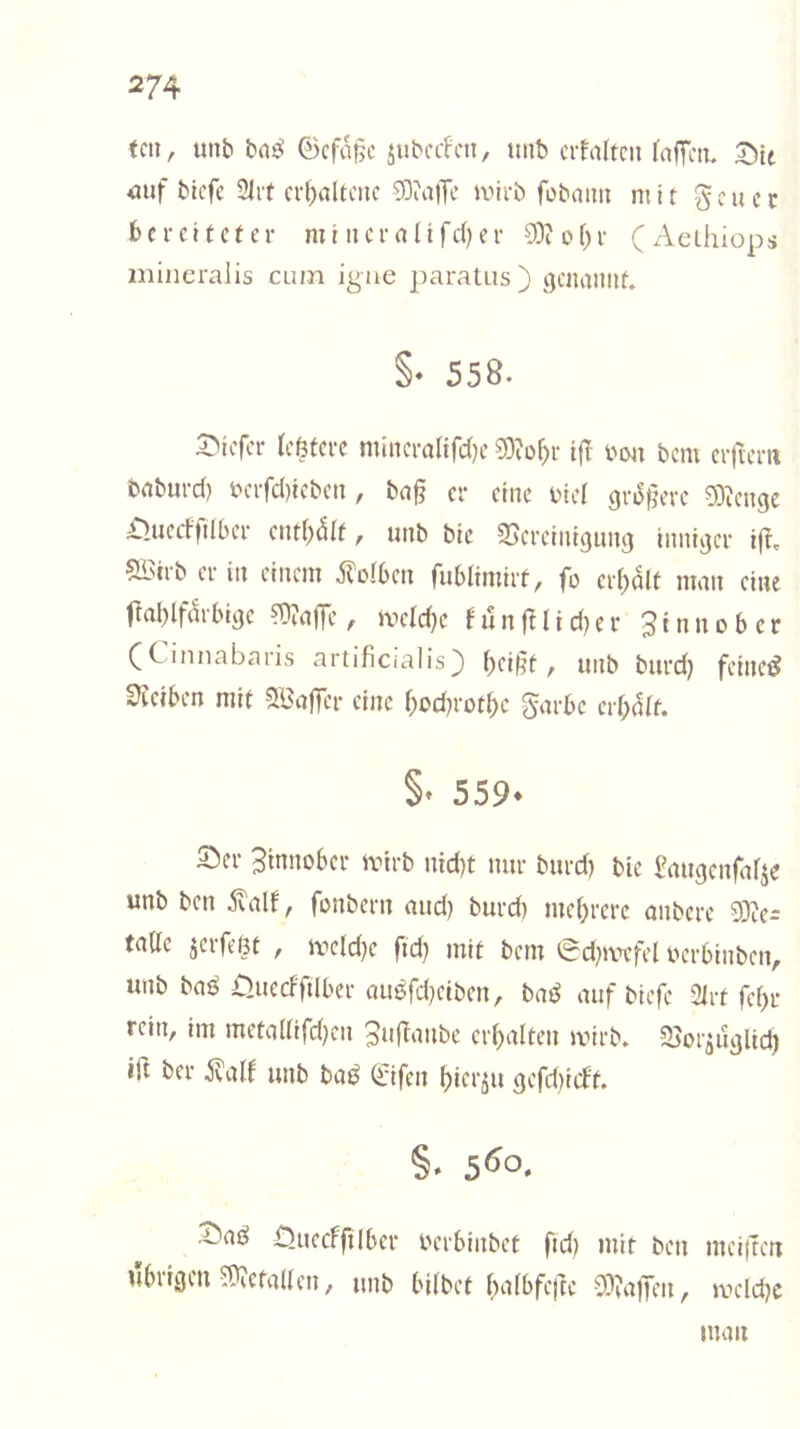 feil, unb bn^ 0cfa|5c äubeifcti, ttnb citaltcn fafTcii. Sit <uif btefe Slit ci-^altcnc S3?alTe ivirb fobaim mit geuec bereiteter mi ii er alt fd) er 9)?ol)r (Aelhiops mineraiis cum igne paratus ) i^enaniit. §• 558. Siefer leßtere mincralifd)e 93?o^r i(I bon bem crjiem baburd) bcrfd)icbcn , ba§ er eine biel 9ri5§erc 93^cngc £>uedftlbcr eiitl^dlt, unb bic SJcreiniguni} innijjcr i(t, ?H5irb er in einem 5folben fublimirt, fo erl)olt man eine 0al)lfc!rbi9e ?Ü?ajTe, »beld)c fun^^^id)er Sinnober (Cinnabaris artificialis) t)ei§t, unb burd) fetnetJ S3tetben mit SBafTer eine f;od)rot^e garbc credit. §• 559- Ser Btnnober ivirb nid)t nur burd) bic Paugcnfiilje unb ben .Svalf, fonbern and) burd) me()rere anbere 93iCi fade jerfeßt , it'cld)c ftd) mit bem 0d)ivefel berbinben, unb baö £>uecfftlber au0rd)eiben, baß auf btefe 2irt fef)r rein, im meta(lifd)en ^ufianbe erhalten ivirb. SJoiaU^Uc^ ifi ber ivalf unb bai^ (Jifen ^ier^u gefdiicft. ^ad Oueeffilber berbinbet ftd) mit ben meiften ubiigcn 59?ctaUen, unb bilbet l^albfej^e 53ia|yen, it»cld)c man