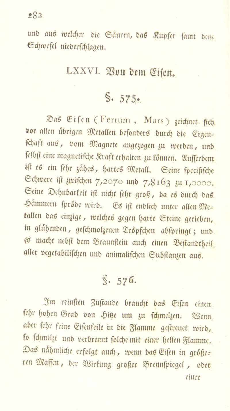 ±S2 unb auö ivclrf^a' bic e^urett, ba« JTu|)fer fmnf bcm 0d;)vcfcl nlcbcrfd}la()cn. Lxxvi. SSmi bcm §‘ 575* (Jifcn (Fcmim , Mars) jctd)nct fic^ »or allca ubriijcn ?Ü?ctaircn bcroiibcrö burd) bic Qiicjcn-- fd)tift aui^, t»om ^Üiagncfc nuöcjojjcn ju ivcrbcn, unb fclbi? eine nia9nctifd}c i?vaft erl)a(tcn ju ^^5nnelu Siuffcrbcnt ein fef)r {)aiteö ?0?eiall, 0etne fpccififdjc 0d)>vcrc ift jwifd)en 7,2070 unb 7,8163 ju i,oooo. 0cinc S^c^nbmdcit iff nid)t fef;r gro§, bn eö burd) bn^ *6^inntern fpröbc anrb. (iß i|| enb(td) uiUcr ntten 5)fe- tallcn baö cinjicjc, uocldiej^ ^cirtc ©teine gerieben, in gliif)cnben, gefdjmoljcncn £v6pfd)en abfpringt; unb mad)t ncb|t bem S5raiinfiein mid) einen 93c|Tanbt^eil (liier begelabllifd)cn unb nniin(ilifd)en 0ub(ianjen ouö. §* 57^- 3iu rcinfren Juftanbe braud^t baß 0ifctt einen (cf)r l)ol)cn ©rnb bon ^i^e um ^u fd)me4en. Söenn über fc()r feine ßrtfcnfeilc in bic flamme geftreuet ivirb, fo fd)mi(jt unb verbrennt fold)c mif einer gellen glmnme, n5()mlid)e erfolgt und), ivenn ba^ Qrifen in gri5§e:? ren COtaffen, ber '^irf'ung großer ^rennfpiegel, ober einer