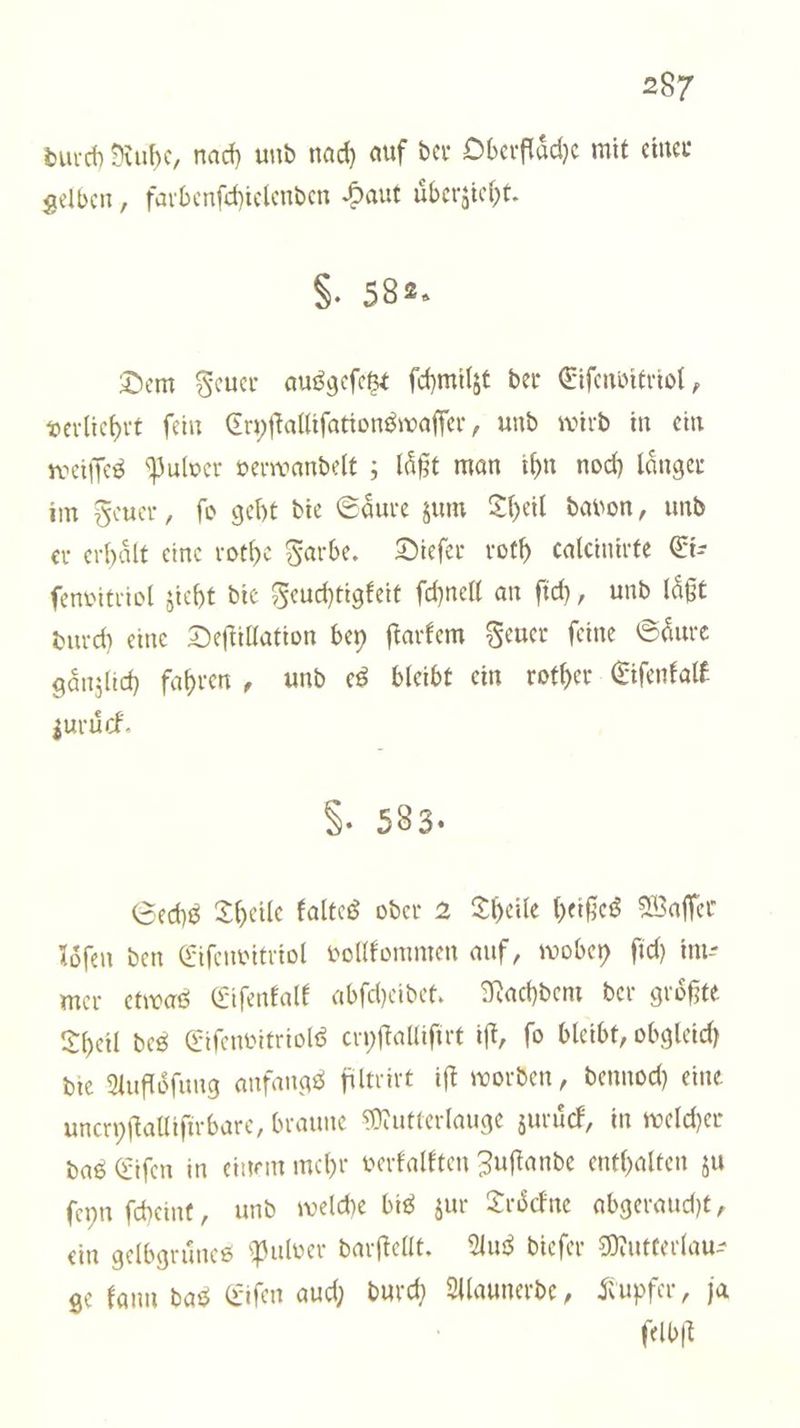 durch Ruhe, nach und nach auf der Oberfläche mit einer gelben, farbenſchielenden Haut uͤberzieht. §. 382. Dem Feuer ausgeſetzt ſchmilzt der Eiſenvitriol, verliehrt ſein Cryſtalliſationswaſſer, und wird in ein weiſſes Pulver verwandelt; laͤßt man ihn noch laͤnger im Feuer, ſo geht die Saͤure zum Theil davon, und er erhaͤlt eine rothe Farbe. Dieſer roth calcinirte Ei— ſenvitriol zieht die Feuchtigkeit ſchnell an ſich, und laͤßt durch eine Deſtillation bey ſtarkem Feuer feine Säure gaͤnzlich fahren, und es bleibt ein rother Eiſenkalk zuruͤck. §. 583. Sechs Theile kaltes oder 2 Theile heißes Waſſer löſen den Eiſenvitriol vollkommen auf, wobey ſich im— mer etwas Eiſenkalk abſcheidet. Nachdem der groͤßte Theil des Eiſenvitriols cryſtalliſirt iſt, fo bleibt, obgleich die Aufloͤſung anfangs filtrirt iſt worden, dennoch eine uncryſtalliſirbare, braune Mutterlauge zuruͤck, in welcher das Eiſen in einem mehr verkalkten Zuſtande enthalten zu ſeyn ſcheint, und welche bis zur Troͤckne abgeraucht, ein gelbgruͤnes Pulver darſtellt. Aus dieſer Mutterlau— ge kann das Eiſen auch durch Alaunerde, Kupfer, ja ſelbſt