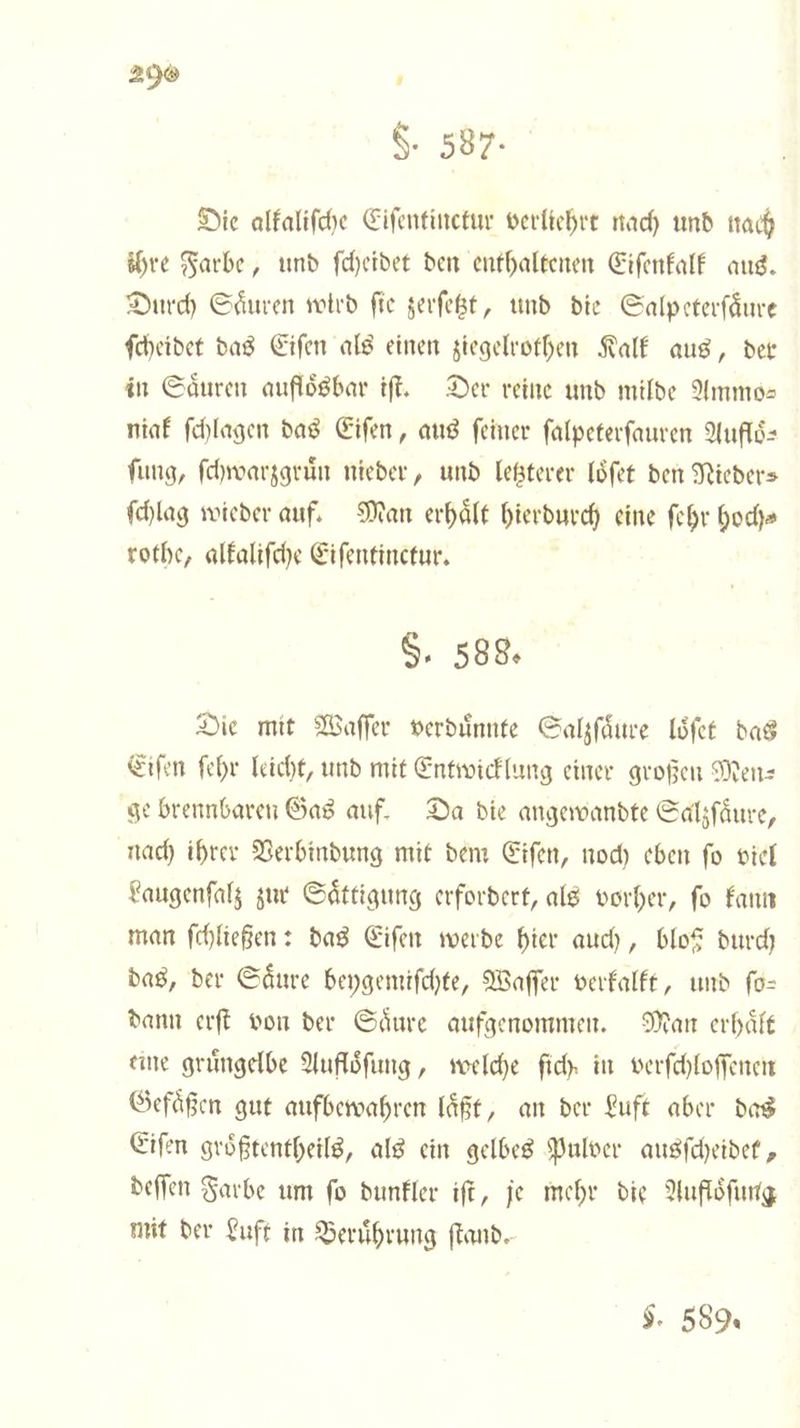 §. 587. Die alkaliſche Eiſentinctur verliehrt nach und nach ihre Farbe, und ſcheidet den enthaltenen Eiſenkalk aus. Durch Saͤuren wird ſie zerſetzt, und die Salpeterſaͤure ſcheidet das Eiſen als einen ziegelrothen Kalk aus, der in Saͤuren aufloͤsbar iſt. Der reine und milde Ammo— niak ſchlagen das Eiſen, aus feiner ſalpeterſauren Aufloͤ— fung, ſchwarzgruͤn nieder, und letzterer loͤſet den Nieder— ſchlag wieder auf. Man erhält hierdurch eine ſehr hoch⸗ rothe, alkaliſche Eiſentinctur. §. 588. Die mit Waſſer verduͤnnte Salzſaͤure loͤſet das Eiſen ſehr leicht, und mit Entwicklung einer großen Men— ge brennbaren Gas auf. Da die angewandte Salzſaͤure, nach ihrer Verbindung mit dem Eiſen, noch eben ſo viel Laugenſalz zur Saͤttigung erfordert, als vorher, ſo kann man ſchließen: das Eiſen werde hier auch, bloß durch das, der Saͤure beygemiſchte, Waſſer verkalkt, und ſo— dann erſt von der Saͤure aufgenommen. Man erhaͤlt eine gruͤngelbe Aufloͤſung, welche ſich in verſchloſſenen Gefaͤßen gut aufbewahren laͤßt, an der Luft aber das Eiſen groͤßtentheils, als ein gelbes Pulver ausſcheidet, deſſen Farbe um fo dunkler iſt, je mehr die Aufſoͤſung mit der Luft in Berührung ſtand. §. 589.