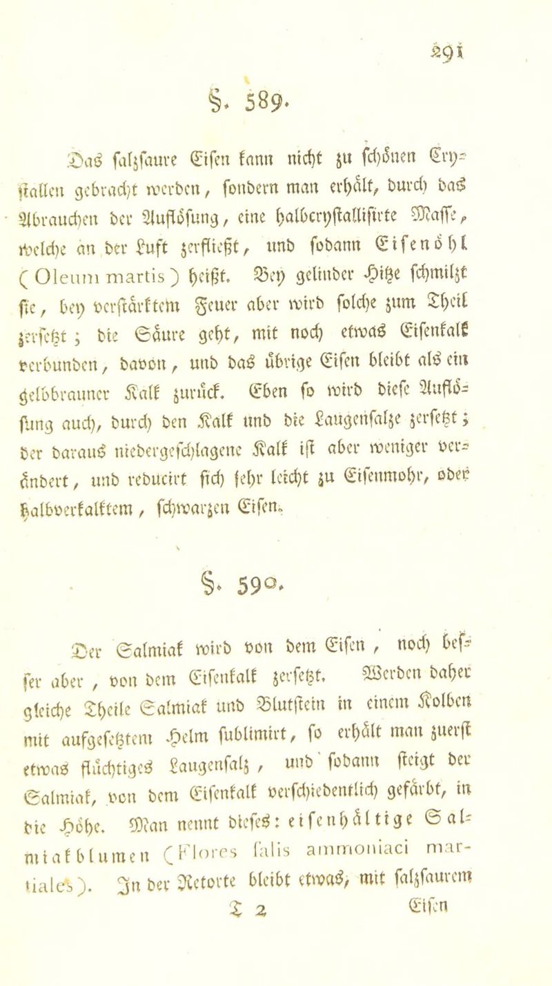 S. 589. Das ſalzſaure Eiſen kann nicht zu ſchoͤnen Cry⸗ ſtallen gebracht werden, ſondern man erhaͤlt, durch das Abrauchen der Aufloͤſung, eine halberyſtalliſirte Maſſe, welche an der Luft zerfließt, und ſodann Eif enoͤhl (Oleum martis) heißt. Bey gelinder Hitze ſchmilzt fie, bey verſtaͤrktem Feuer aber wird ſolche zum Theil zerſetzt; die Saͤure geht, mit noch etwas Eiſenkalk verbunden, davon, und das uͤbrige Eiſen bleibt als ein gelbbrauner Kalk zuruͤck. Eben ſo wird dieſe Aufloͤ⸗ ſung auch, durch den Kalk und die Laugenſalze zerſetzt; der daraus niedergeſchlagene Kalk iſt aber weniger ver— ändert, und reducirt ſich fehr leicht zu Eiſenmohr, oder halbverkalktem, ſchwarzen Eiſen. §. 590, Der Salmiak wird von dem Eiſen 7 noch beſ— ſer aber, von dem Eiſenkalk zerſetzt. Werden daher gleiche Theile Salmiak und Blutſtein in einem Kolben mit aufgeſetztem Helm ſublimirt, fo erhaͤlt man zuerſt etwas fluͤchtiges Laugenſalz, und ſodann ſteigt der Salmiak, von dem Eiſenkalk verſchiedentlich gefaͤrbt, in die Hoͤhe. Man nennt dieſes: eiſenhaͤltige Sal— miakblumen (Flores falis ammoniaci mar— tialed). In der Retorte bleibt etwas, mit ſalzſaurem T 2 Eiſen