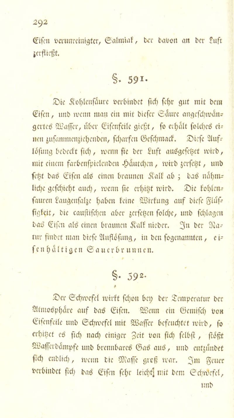 Eiſen verunreinigter, Salmiak, der davon an der Luft zerfließt. §. 591. Die Kohlenſaͤure verbindet ſich ſehr gut mit dem Eiſen, und wenn man ein mit dieſer Saͤure angeſchwaͤn— gertes Waſſer, uͤber Eiſenfeile gießt, ſo erhaͤlt ſolches ei— nen zuſammenziehenden, ſcharfen Geſchmack. Dieſe Auf: loͤſung bedeckt ſich, wenn ſie der Luft ausgeſetzet wird, mit einem farbenſpielenden Haͤutchen, wird zerſetzt, und ſetzt das Eiſen als einen braunen Kalk ab; das naͤhm— liche geſchieht auch, wenn ſie erhitzt wird. Die kohlen— ſauren Laugenſalze haben keine Wirkung auf dieſe Fluͤſ— ſigkeit, die cauſtiſchen aber zerſetzen ſolche, und ſchlagen das Eiſen als einen braunen Kalk nieder. In der Na— tur findet man dieſe Aufloͤſung, in den ſogenannten, ei— ſenhaͤltigen Sauerbrunnen. * S. 592. Der Schwefel wirkt ſchon bey der Temperatur der Atmosphäre auf das Eiſen. Wenn ein Gemiſch von Eiſenfeile und Schwefel mit Waſſer befeuchtet wird, ſo erhitzet es ſich nach einiger Zeit von ſich ſelbſt, ſtoͤßt Waſſerdaͤmpfe und brennbares Gas aus, und entzuͤndet ſich endlich, wenn die Maſſe groß war. Im Feuer verbindet ſich das Eiſen ſehr leicht] mit dem Schwefel, f und