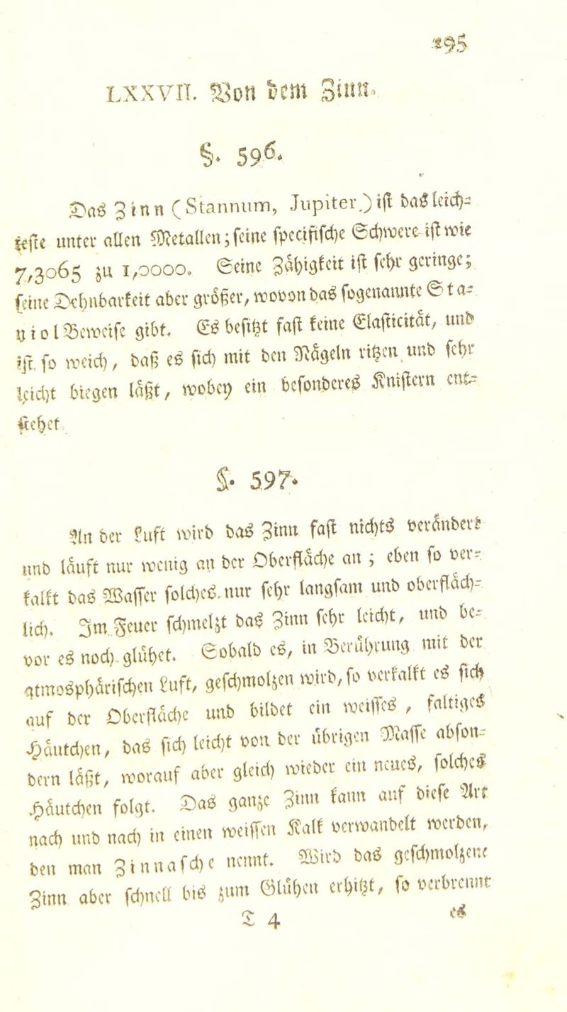 LXXVII. Von dem Ziun. S. 596. Das Zinn (Stannum, Jupiter )ift das lich: teſte unter allen Metallen; ſeine ſpecifiſche Schwere iſt wie 7,3065 zu 1,0000. Seine Zaͤhigkeit iſt ſehr geringe; ſeine Dehnbarkeit aber größer, wovon das ſogenannte Sta⸗ niol Beweiſe gibt. Es beſitzt faſt keine Elafticität, und iſt fo weich, daß es ſich mit den Nageln ritzen und ſehr leicht biegen läßt, wobey ein beſonderes Kniſtern enk⸗ Kehet G. 597. An der Luft wird das Zinn faſt nichts veraͤndere und laͤuft nur wenig an der Oberflaͤche an; eben ſo ver⸗ kalkt das Waſſer ſolches nur ſehr langſam und oberfläch- lich. Im Feuer ſchmelzt das Zinn ſehr leicht, und bes vor es noch gluͤhet. Sobald es, in Beruͤhrung mit der atmosphaͤriſchen Luft, geſchmolzen wird, fo verkalkt es ſich auf der Oberflaͤche und bildet ein weiſſes, faltiges Haͤutchen, das ſich leicht von der uͤbrigen Maſſe abfon- dern läßt, worauf aber gleich wieder ein neues, ſolches Haͤutchen folgt. Das ganze Zinn kann auf dieſe Art nach und nach in einen weiſſen Kalk verwandelt werden, den man Zinnaſche nennt. Wird das geſchmolzene Zinn aber ſchnell bis zum Gluͤhen erhitzt, ſo verbrennt 24 es