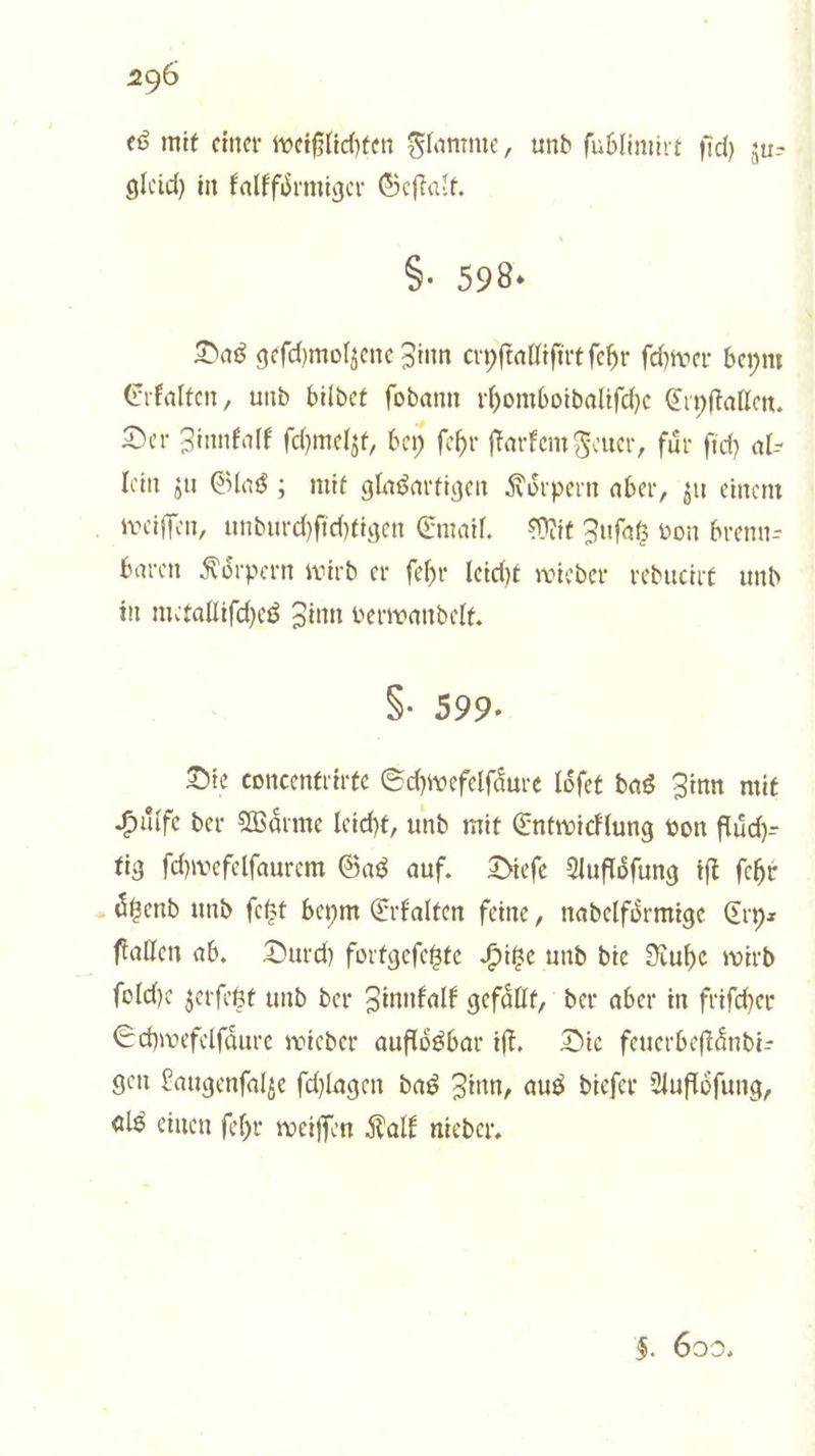 es mit einer weißlichten Flamme, und ſublimirt ſich zu— gleich in kalkfoͤrmiger Geſtalt. §. 598. Das geſchmolzene Zinn cryſtalliſirt ſehr ſchwer beym Erkalten, und bildet ſodann rhomboidaliſche Cryſtallen. Der Zinnkalk ſchmelzt, bey ſehr ſtarkem Feuer, fuͤr ſich al— lein zu Glas; mit glasartigen Koͤrpern aber, zu einem weiſſen, undurchſichtigen Email. Mit Zuſatz von brenn— baren Koͤrpern wird er ſehr leicht wieder reducirt und in metalliſches Zinn verwandelt. §. 599. Die concentrirte Schwefelſaͤure loͤſet das Zinn mit Hilfe der Wärme leicht, und mit Entwicklung von fluͤch— tig ſchwefelſaurem Gas auf. Dieſe Aufloͤſung iſt fehr aͤtzend und ſetzt beym Erkalten feine, nadelfoͤrmige Cry⸗ ſtallen ab. Durch fortgeſetzte Hitze und die Ruhe wird ſolche zerſetzt und der Zinnkalk gefaͤllt, der aber in friſcher Schwefelſaͤure wieder aufloͤsbar iſt. Die feuerbeſtaͤndi— gen Laugenſalze ſchlagen das Zinn, aus dieſer Aufloͤſung, als einen ſehr weiſſen Kalk nieder. $. 602.