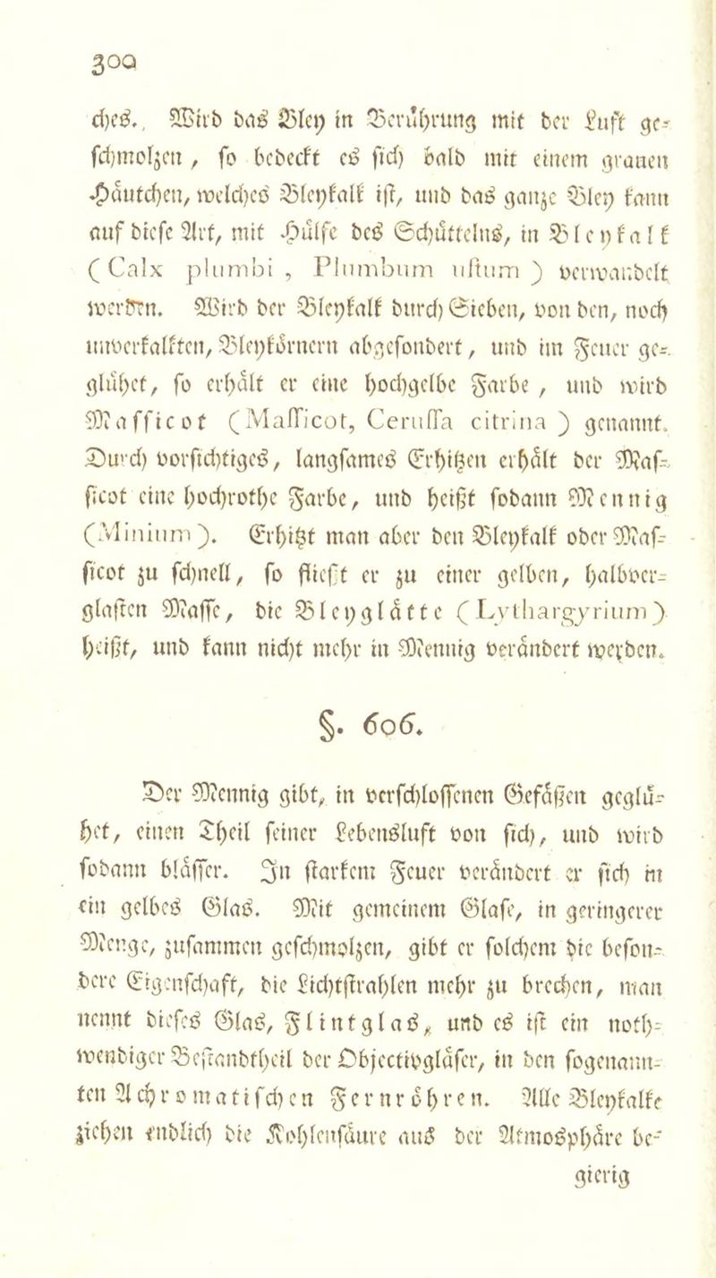 ches. Wird das Bley in Beruͤhrung mit der Luft ge— ſchmolzen, ſo bedeckt es ſich bald mit einem grauen Haͤutchen, welches Bleykalk iſt, und das ganze Bley kann auf dieſe Art, mit Huͤlfe des Schuͤttelns, in Bleykalk (Calx plumbi , Plumbum uftum ) verwandelt werden. Wird der Bleykalk durch Sieben, von den, noch unverkalkten, Bleykoͤrnern abgeſondert, und im Feuer ge— gluͤhet, ſo erhaͤlt er eine hochgelbe Farbe, und wird Maſſicot (Mallicot, Ceruſſa citrina ) genannt. Durch vorſichtiges, langſames Erhitzen erhaͤlt der Maſ— ſicot eine hochrothe Farbe, und heißt ſodann Mennig (Alinium). Erhitzt man aber den Bleykalk oder Maſ— ſicot zu ſchnell, fo fließt er zu einer gelben, halbver— glaften Maſſe, die Bleyglaͤtte CLythargyrium ). heißt, und kann nicht mehr in Mennig veraͤndert werden. $. 606. Der Mennig gibt, in verfchloffenen Gefäßen geglis het, einen Theil feiner Lebensluft von ſich, und wird ſodann blaͤſſer. In ſtarkem Feuer veraͤndert er ſich in ein gelbes Glas. Mit gemeinem Glaſe, in geringerer Menge, zuſammen geſchmolzen, gibt er ſolchem die beſon— dere Eigenſchaft, die Lichtſtrahlen mehr zu brechen, man nennt dieſes Glas, Flintglas, und es iſt ein noth— wendiger Beſtandtheil der Objectivglaͤſer, in den ſogenann— ten Achromatiſchen Fernroͤhren. Alle Bleykalke ziehen endlich die Kohlenſaͤure aus der Atmosphare be gierig —.