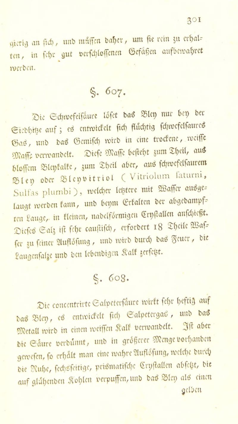 gierig an ſich, und muͤſſen daher, um fie rein zu erhal⸗ ten, in ſehr gut verſchloſſenen Gefaͤßen aufbewahret werden. 8 S. 607. Die Schwefelſaͤure loͤſet das Bley nur bey der Siedhitze auf; es entwickelt ſich fluͤchtig ſchwefelſaures Gas, und das Gemiſch wird in eine trockene, weiſſe Maſſe verwandelt. Dieſe Maſſe beſteht zum Theil, aus bloſſem Bleykalke, zum Theil aber, aus ſchwefelſaurem Bley oder Bleyvitriol ( Vitriolum faturni, Sulfas plumbi ), welcher letztere mit Waſſer ausge laugt werden kann, und beym Erkalten der abgedampf— ten Lauge, in kleinen, nadelfoͤrmigen Cryſtallen anſchießt. Dieſes Salz iſt ſehr cauſtiſch, erfordert 18 Theile Waſ— ſer zu ſeiner Aufloͤſung, und wird durch das Feuer, die Laugenſalze und den lebendigen Kalk zerſetzt. 8. 608. Die concentrirte Salpeterſaͤure wirkt ſehr heftig auf das Bley, es entwickelt ſich Salpetergas, und das Metall wird in einen weiſſen Kalk verwandelt. Iſt aber die Säure verduͤnnt, und in groͤßerer Menge vorhanden geweſen, ſo erhaͤlt man eine wahre Aufloͤſung, welche durch die Ruhe, ſechsſeitige, prismatiſche Cryſtallen abſetzt, die auf glaͤhenden Kohlen verpuffen, und das Bley als einen gelben
