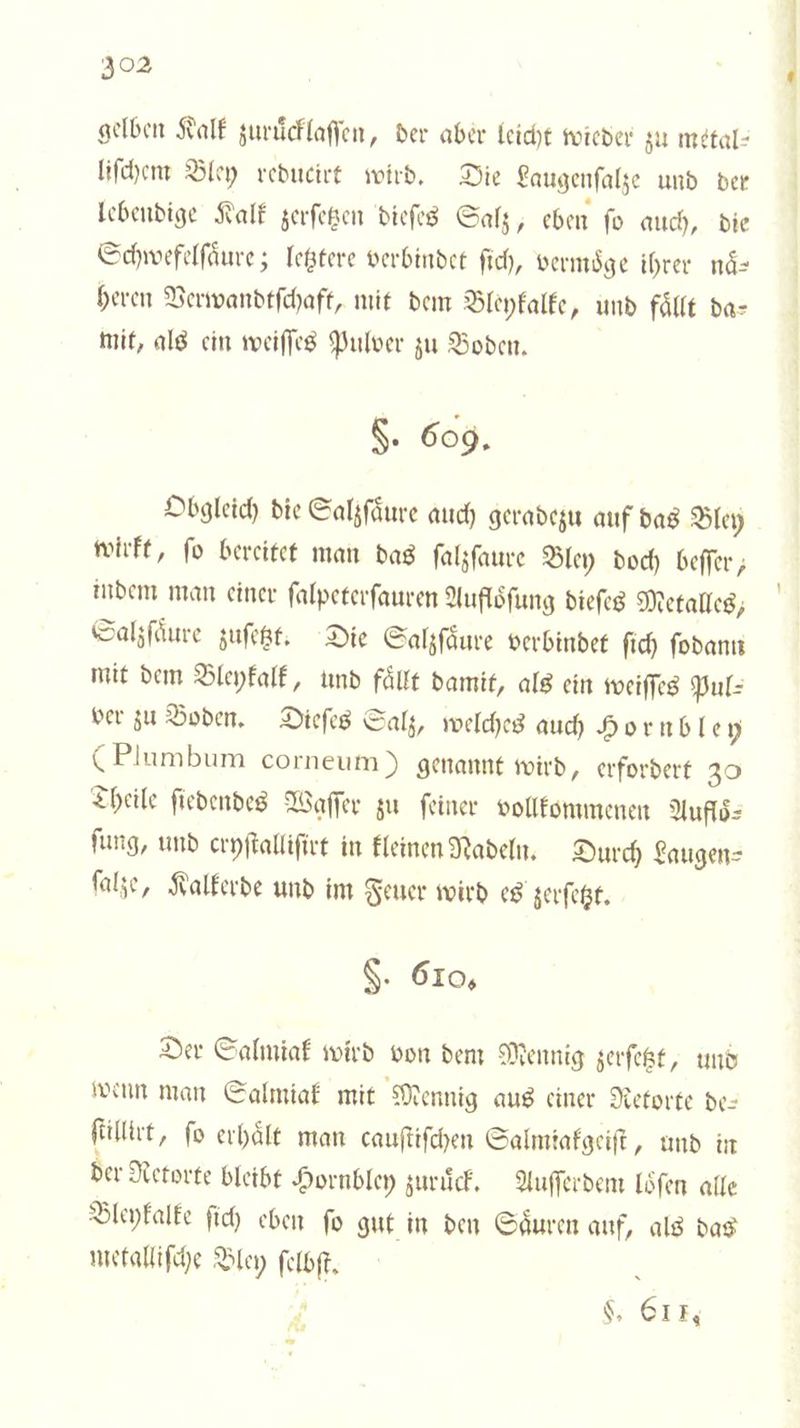 gelben Kalk zuruͤcklaſſen, der aber leicht wieder zu metal⸗ liſchem Bley reducirt wird. Die Laugenſalze und der lebendige Kalk zerſetzen dieſes Salz, eben ſo auch, die Schwefelſaͤure; letztere verbindet ſich, vermoͤge ihrer naͤ⸗ heren Verwandtſchaft, mit dem Bleykalke, und fällt da— mit, als ein weiſſes Pulver zu Boden. §. 609. Obgleich die Salzſaͤure auch geradezu auf das Bley wirkt, ſo bereitet man das ſalzſaure Bley doch beſſer, indem man einer ſalpeterſauren Aufloͤſung dieſes Metalles, Salzſaͤure zuſetzt. Die Salzſaͤure verbindet ſich ſodann mit dem Bleykalk, und fällt damit, als ein weiſſes Pul⸗ ver zu Boden. Dieſes Salz, welches auch Hornble 5 (Plumbum corneum) genannt wird ‚ erfordert 30 Theile ſiedendes Waſſer zu ſeiner vollkommenen Aufloͤ⸗ ſung, und cryſtalliſirt in kleinen Nadeln. Durch Laugen⸗ ſalze, Kalkerde und im Feuer wird es zerſetzt. S. 610, Der Salmiak wird von dem Mennig zerſetzt, und wenn man Salmiak mit Mennig aus einer Retorte de— filter, fo erhält man cauſtiſchen Salmiakgeiſt, und in der Retorte bleibt Hornbley zuruͤck. Auſſerdem loͤſen alle Bleykalke ſich eben fo gut in den Säuren auf, als das metalliſche Bley ſelbſt. : i L. 611. * * * | B) | |