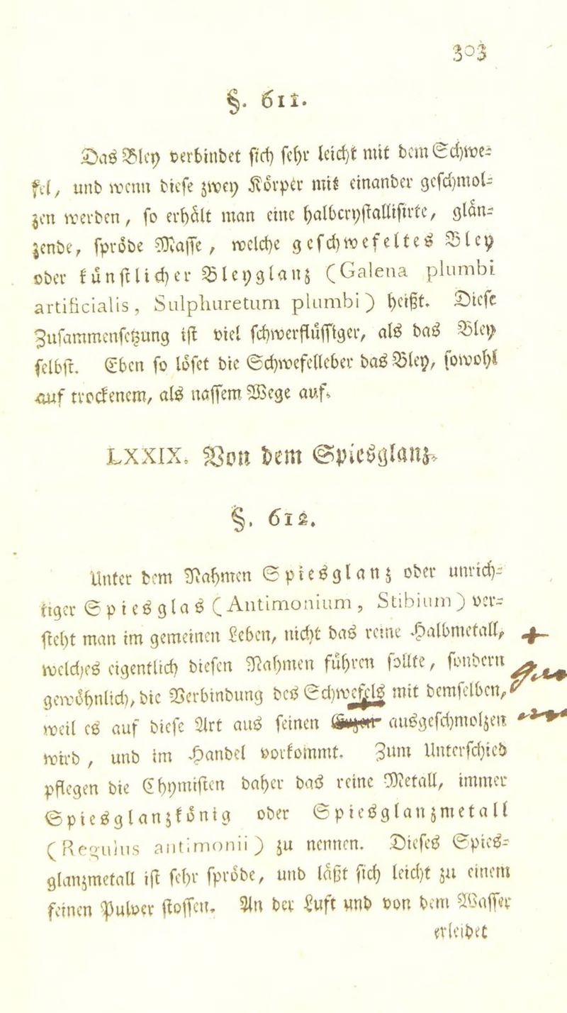 §. 611. Das Bley verbindet ſich ſehr leicht mit dem Schwe⸗ fel, und wenn dieſe zwey Körper mit einander geſchmol⸗ zen werden, ſo erhaͤlt man eine halbcryſtalliſirte, glaͤn⸗ zende, ſproͤde Maſſe, welche geſchwefeltes Bley oder kuͤnſtlicher Bleyglanz (Galena plumbi artificialis, Sulphuretum plumbi) heißt. Dieſe Zuſammenſetzung iſt viel ſchwerfluͤſſiger, als das Bley ſelbſt. Eben ſo loͤſet die Schwefelleber das Bley, ſowohl auf trockenem, als naſſem Wege auf. LXXIX. Von dem Spiesglanz⸗ 8, 612. Unter dem Nahmen Spiesglanz oder unrich⸗ tiger Spies glas (Antimonium, Stibium) ver- ſteht man im gemeinen Leben, nicht das reine Halbmetall, welches eigentlich dieſen Nahmen fuͤhren ſollte, ſondern gewoͤhnlich, die Verbindung des Schweiz mit demſelben, weil es auf dieſe Art aus feinen Gager ausgeſchmolzen wird, und im Handel vorkommt. Zum Unterſchied pflegen die Chymiſten daher das reine Metall, immer Spiesglanzkoͤnig oder Spiesglanzmetall (Regulus antimonii) zu nennen. Dieſes Spieß: glanzmetall ift ſehr ſproͤde, und laͤßt ſich leicht zu einem feinen Pulver ſtoſſen. An der Luft und von dem Waſſer erleidet 2