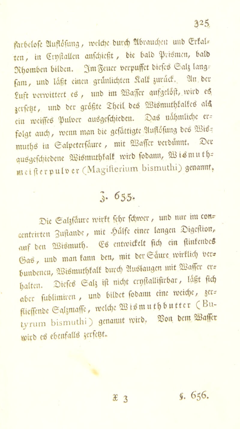 32^ fhrbctofc 3lufl6funcj, wclctic buvcj) 5l6iMud}CU unb (SrfaU tcn, in (irnftaUcu aufd)ic§t, bte halb halb Dv()ombcn bilbcn. ^rnSnici- ücvpuffct biefcs^ ealj lang-- (dni/ unb laßt einen grunlid)ten Änll juruef^, 3ln bcu $iift iHTanttevt eö , unb tin ^aiTcv gufgdb)^, wieb efS, ja-feöt, unb bei- größte S:beil bcf^ 2Btßmut^klfcö al5 ein iveiffcö q3ulüci' au^gcrd)teben. udi)mUd)c er-- feigt and) / wenn man bte gefdttigte ^ludofung bce mut()^ in Salpetcvfdurc, mit SBaffev bcvbunnt, gu6gefd)icbcne SBi^miu^fal! wirb fobnnn, SBi-^mutf)- mctj^crpulbcv (Magilierium bismuthi) genannt. 5* ^55. 3Dtc i£aljfduvc wirft fef)r febwer, unb nur im con? centrirten 3uftanbe, mit dpillfe einer langen 2)tge|Iiün, auf ben aötömutl). 0;^ entwicfclt ftd) ein öaö, unb man fann ben, mit ber edurc wirflid) bcr-- bunbenen, ?13iömutl)falf burd) 5!uBlaugen mit 5Ba(Ter er-- baltcn. Dtcfe^ ealj i(l nid)t crpftallifirbar, Idgt ftcb ober fublimtren , unb bilbet fobanu eine weid)e, 5^--' flieffenbe ealsmafTc, weld)c i m u t b b u 11 e r C Bu- tyrurn bismuthi) genannt wirb. ?Bon bem Raffet wirb eö ebenfalls ^erfcöt» $. 656.