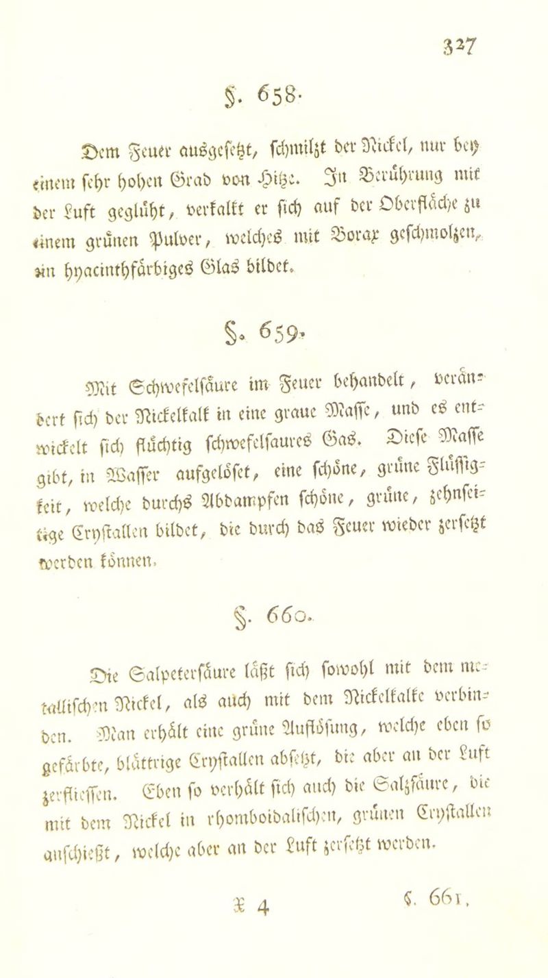 F. 658. Dem Feuer ausgeſetzt, ſchmilzt der Nickel, nur bey einem ſehr hohen Grad von Hitze. In Beruͤhrung mit der Luft gegluͤht, verkalkt er ſich auf der Oberflache zu einem gruͤnen Pulver, welches mit Borax geſchmolzen. un hyacinthfaͤrbiges Glas bildet. $. 659: Mit Schtwefelfäure im Feuer behandelt, veraͤn⸗ dert ſich der Nickelkalk in eine graue Maſſe, und es ent⸗ wickelt ſich fluͤchtig ſchwefelſaures Gas. Dieſe Maſſe gibt, in Waſſer aufgeloͤſet, eine ſchoͤne, gruͤne Fluͤſſig⸗ keit, welche durchs Abdampfen ſchoͤne, gruͤne, zehnſei— tige Cryſtallen bildet, die durch das Feuer wieder zerſetzt werden koͤnnen. F§. 660. Die Salpeterſaͤure läßt ſich ſowohl mit dem me talliſchen Nickel, als auch mit dem Nickelkalke verbin— den. Man erhält eine grüne Aufloͤſung, welche eben fü gefärbte, blaͤttrige Cryſtallen abſetzt, die aber an der Luft zerflieſſen. Eben fo verhaͤlt ſich auch die Salzfaͤure, die mit dem Nickel in rhomboidaliſchen, gruͤnen Ccyſtallen anſchießt, welche aber an der Luft zerſetzt werden. 4X 4 $. 661,