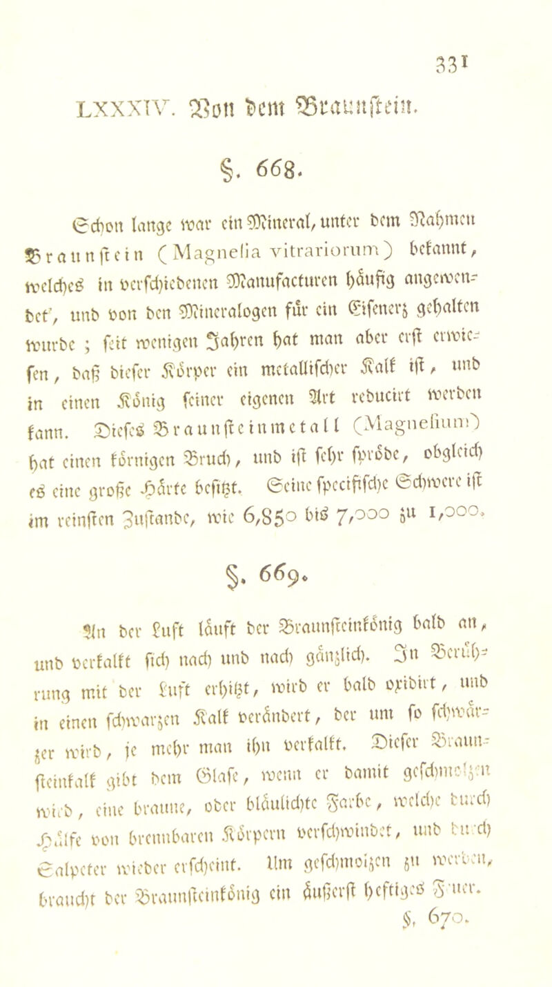 LXXXTV. i?cm ^itaunftein. §. 668. 0rf)oit Iiittgc ivcti' ein ?0viuci'rt(/uufci’ bcin ^öl)mcu 5?raunftcin (Mag nelia vitrariorum) befannt, tvclcf)cö lu iHTfd}icbencn ^amifactiu-cn ()5ufüg nugetven-- bet’, imb bon ben 5)iinci’alo9en für cm Q:ifcncr^ ^ebalfcn vinivbc ; feit wcnt.qcn 3a()rcn ^at man aber crjl erlie- fen, ba§ biefer 5\orpcr ein mctallifd^er ^alf i|^, mib in einen J^lonig feiner eigenen ?lrt rebucirt merben fann. SiefcJ^ ^ r a u nft e i n m c t a 11 (Magne{iunO bat einen fornigen ^Briid), unb i\l febv / obgleid) fö eine große U^tc beflißt, ©eine fpecififd)e ©dimere ift im reinften 3nftanbe, mie 6,85^» biö i,ooo, 669* ?in ber £nft lauft ber ^rannfteinfonig halb an, unb berfallt ftd) nad) unb nadi ganjlid). 3»^ 33erub- rung mit ber buft erbil^t / ‘virb er halb o^;tbut, unb in einen fdwarjen Mt bei-anbert, ber um fo fdjmar-- jer mirb, je mcl)r man i()n oerfalft. 2)iefer 5^)iaun- fteinfalf gibt bem ölafe, menn er bamit gcfdimcl^m mii'b, eine braune, ober blau(id)te S'^.rbe, mcld)c tmd) ^ulfe oon brennbaren .ft6rpcrn oerfd)minbet, unb bu d) ©alpcter micber erfd)cint. Ilm gefd)moi,^cn ju merben, braud)t ber löraunftcinlonig ein außerß befttgeö 670.