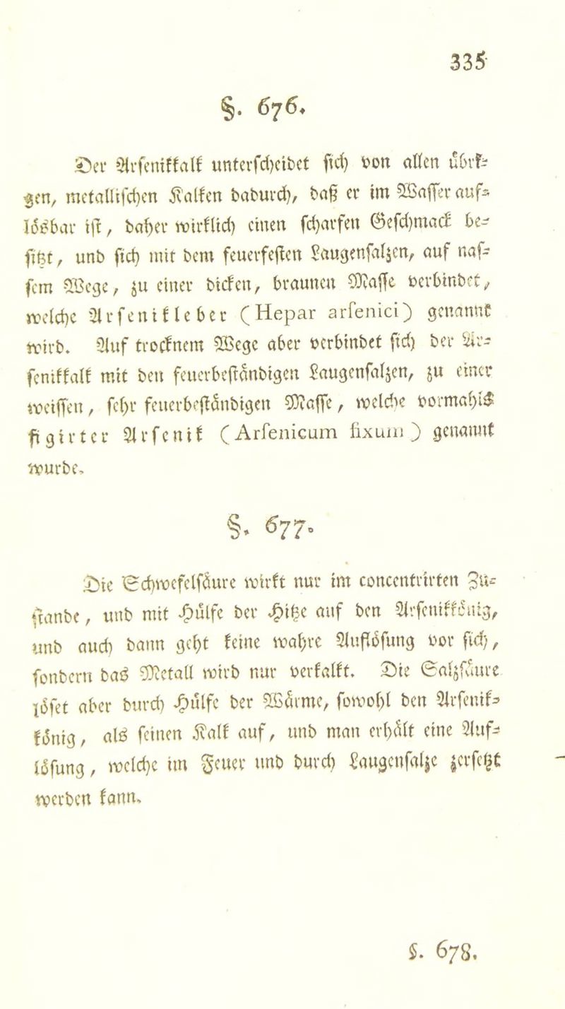S. 676. Der Arſenikkalk unterſcheidet ſich von allen uͤbrk— gen, metalliſchen Kalken dadurch, daß er im Waſſer auf⸗ loͤsbar iſt, daher wirklich einen ſcharfen Geſchmack be⸗ ſitzt, und ſich mit dem feuerfeſten Laugenſalzen, auf naſ⸗ ſem Wege, zu einer dicken, braunen Maſſe verbindet, welche Arſenikleber (Hepar arſenici) genannt wird. Auf trocknem Wege aber verbindet ſich der Ar— ſenikkalk mit den feuerbeſtaͤndigen Laugenſalzen, zu einer weiſſen, ſehr feuerbeſtaͤndigen Maſſe, welche vormahls figirter Arſenik (Arſenicum Iixum ) genannt wurde. S, 677: Die Schwefelſaͤure wirkt nur im concentrirten Zu— ande, und mit Huͤlfe der Hitze auf den Arſenikkoͤnig, und auch dann geht keine wahre Aufloͤſung vor ſich, ſondern das Metall wird nur verkalkt. Die Salzſaͤure loͤſet aber durch Huͤlfe der Wärme, ſowohl den Arſenik⸗ koͤnig, als feinen Kalk auf, und man erhaͤlt eine Auf— löſung, welche im Feuer und durch Laugenſalze zerſetzt werden kann. $. 678,