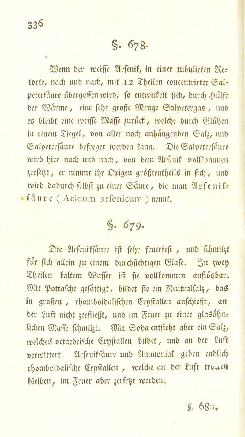 S. 678. Wenn der weiſſe Arſenik, in einer tubulirten Re— torte, nach und nach, mit 12 Theilen concentrirter Sal— peterſaͤure uͤbergoſſen wird, fo entwickelt ſich, durch Huͤlfe der Waͤrme, eine ſehr große Menge Salpetergas, und es bleibt eine weiſſe Maſſe zuruͤck, welche durch Gluͤhen in einem Tiegel, von aller noch anhaͤngenden Salz, und Salpeterſaͤure befreyet werden kann. Die Salpeterfäure wird hier nach und nach, von dem Arſenik vollkommen zerſetzt, er nimmt ihr Oxigen groͤßtentheils in ſich, und wird dadurch ſelbſt zu einer Säure, die man Arſenik— »fäure (Acidum arlenicum ) nennt. 5. 679. Die Arſenikſaͤure iſt ſehr feuerfeſt, und ſchmilzt fuͤr ſich allein zu einem durchſichtigen Glaſe. In zwey Theilen kaltem Waſſer iſt fie vollkommen aufloͤsbar. Mit Pottaſche geſaͤttigt, bildet ſie ein Neutralſalz, das in großen, rhomboidaliſchen Cryſtallen anſchießt, an der Luft nicht zerfließt, und im Feuer zu einer glasaͤhn— lichen Maſſe ſchmilzt. Mit Soda entſteht aber ein Salz, welches octaedriſche Cryſtallen bildet, und an der Luft verwittert. Arſenikſaͤure und Ammoniak geben endlich rhomboidaliſche Cryſtallen, welche an der Luft tro gen bleiben, im Feuer aber zerſetzt werden. $. 680.