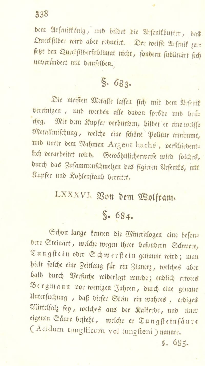 dem Arſenikkoͤnig, und bildet die Arſenikbutter, das Queckſilber wird aber reducirt. Der weiſſe Arſenik zer⸗ ſetzt den Queckſilberſublimat nicht, ſondern ſublimirt ſich unverändert mit demſelben. S. 683. Die meiſten Metalle laſſen ſich mit dem Arent vereinigen, und werden alle davon ſproͤde und brii- chig. Mit dem Kupfer verbunden, bildet er eine weiſſe Metallmiſchung, welche eine ſchoͤne Politur annimmt, und unter dem Nahmen Argent haché, verſchiedent— lich verarbeitet wird. Gewohnlicherweiſe wird ſolches, durch das Zuſammenſchmelzen des figirten Arſeniks, mit Kupfer und Kohlenſtaub bereitet. LXXXVI. Von dem Wolfram. H. 684. Schon lange kennen die Mineralogen eine beſon— dere Steinart, welche wegen ihrer beſondern Schwere, Dungſtein oder Schwerſtein genannt wird; man hielt ſolche eine Zeitlang für ein Zinnerz, welches aber bald durch Verſuche widerlegt wurde; endlich erwies Bergmann vor wenigen Jahren, durch eine genaue Unterſuchunge, daß dieſer Stein ein wahres, erdiges Mittelſalz ſey, welches aus der Kalkerde, und einer eigenen Saͤure beſteht, welche er Tun gſte in ſaͤure (Acidum tungſticum vel tungſteni) nannte. $. 685.