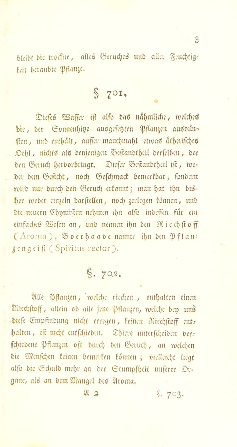 6lcibr bic ti’Oifne, o(lc8 ©emc^c^ uiib cißei* Seurf)tiä- fctt bciv.ubtc 'ipfianjc. § ^01. ^iefc^ SßaiTci' ift «Ifo n5^m(id)e, bic, bei' 0cnncn^i0c nui^ejcfc^fcn ^flanjen auöbitn- jten, uiib ciuf;alt, nuffer matici)ma^l ctivai^ 4tf)ei'ifci}cö £)cbl, ntci)t^ bcn/cmgcii Q5c|lanbtbcU bci'fclbcn, bei- ten ©ei'uci) ()ei'boi'bi'tngt. Siefee ^eftanbt^)C!( l|i, idcs ter bem ©efidit, nod) 0efd}mac! bcniciibai-, fonbern ivirb ime burd) ben ©erud) erfannt; man bnt ii)n biö- I;er mebev cinjcln barfteden/ nod) jei'iejjen bonnen, unb bic neuevn (ibi)miftcn nehmen i()n alfo inbeffen für ein einfad)cö Siefen an, unb nennen d)n ben 0\ i e ci) ft o jf ( Aroma ) , o e r b ö a b e nannte i^n ben f l a n- ^enejeift (Spiritus rector). §• 7o®- •» 2lde ^Aflanjen, 'ibeld)e rted^en , entf;affen einen t^iiedifioff, aUetn ob alle jene ';{3fianjen, meld}e bei; un^ tiefe ©mpjinbunei nidjt erregen, fernen 9iied)|loff ent-- ^alten, Ift nid)t etufd^eben. S:i)iere unterfd)eiben ber^ fd)iebene ^flanjcn oft burd) ben ©erud), an ibe(d)en tie ?9tenfd)en feinen bemerfen formen ; biel(eid)t (ie^t olfo bie Sd)ulb mehr an ber 0tumpf()eit unferer Or- gane, a(^ an bem^icangel ber^ 2lroma. 51 a <5. 7'^3-