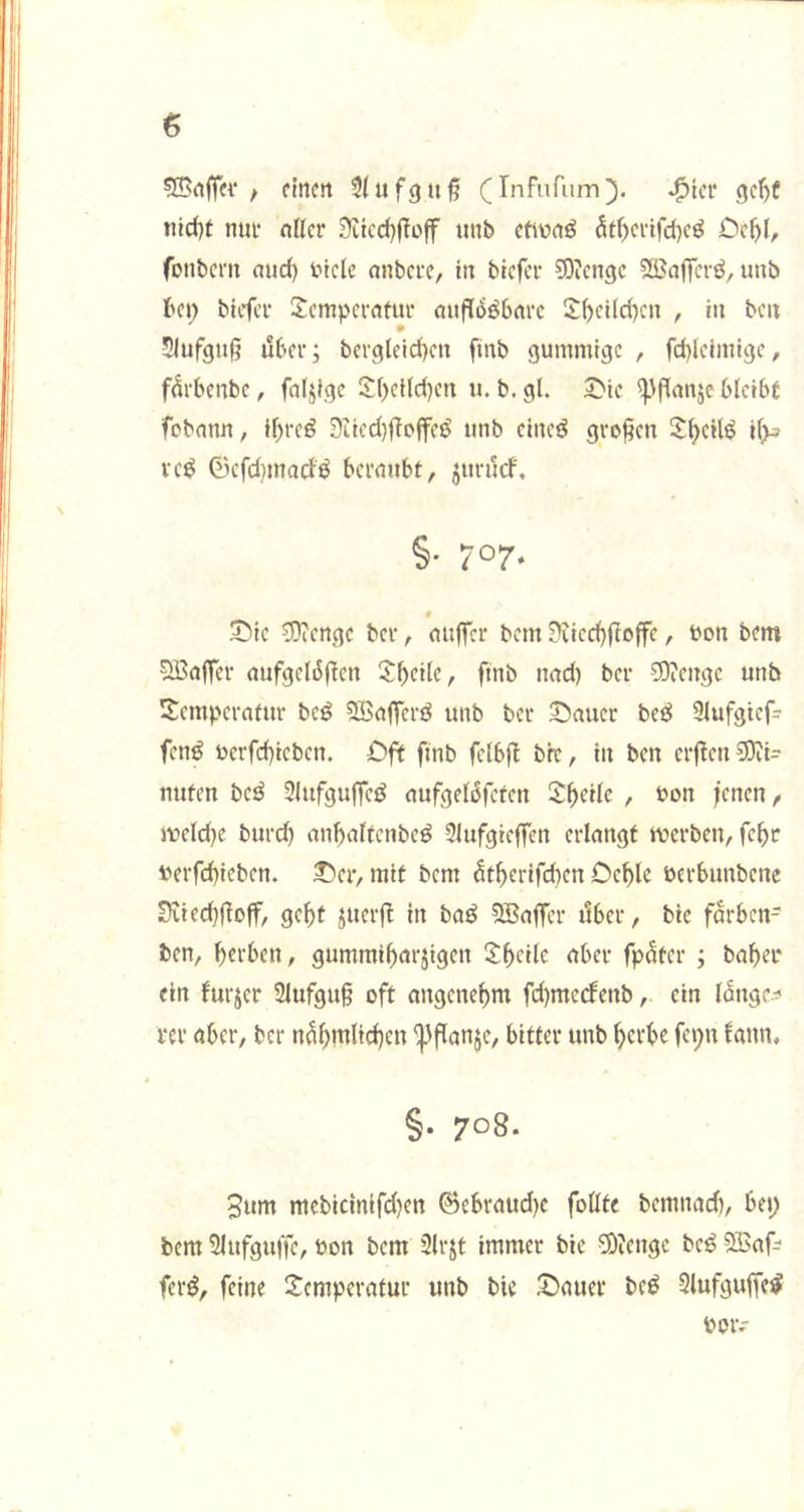 siBnjler / ftnctt ^(ufguß (Infnfum^. gc^f ti}d)t ntu‘ nllcr 9^tcc(}f^off tmb cfiwrtö Cc^l, fonbcnt and) btcle onbcvc, in bicfcr ^Oicngc SiBaffcrö, unb bet; bicfcr Temperatur auflösbare Tbcild)en , in beit Siufgufj über; bcrgleid)eu finb gummige , fd)leimigc, fürbenbe, fällige Tbeild)en u. b. gl. T'ic ^jlanjc blcibf febann, il;reS 9iicd)ÜcjfeS unb cineS großen T^cHS il>s rcS 0cfd)inarfS beraubt, jttrücf. §• 707* § T5ie COicnge ber, auffer bem 0?ied)Üoffc, bon bem Gaffer aufgelöflen Tb^Üc, finb nad) ber ?0?enge unb Temperatur bcS SBafferS unb ber Stauer beS 9lufgtef= fenS berfd)iebcn. Oft finb fclbfl bre, in ben erflen 9}Ji= nuten bcS SlufguffcS aufgelöfcfen T^eile , bon fenen, meld)c burd) anfaltcnbeS 3lufgieffen erlangt werben, feftr berfefieben. J)er, mit bem ütferifd)en Defle berbunbene Sviecffloff, geft juerf in baS QBaffer über, bie farben- ben, ferben, gummifarjigen Tfeile aber fpüter ; bafer ein furjer 2lufgu§ oft angenefm fd)me(fenb, ein langc^^ rer aber, ber nüfmltcfen 'Spflanje, bitter unb ^erbe fet;n fann, §. 708. 3um mebic{nifd)en 0ebraud)e foüte bemnad), bet; bem Slufguffe, bon bem 2lrjt immer bie Söicnge beS SBaf; ferS, feine Temperatur unb bie Oauer beS SlufguffcS boiv'