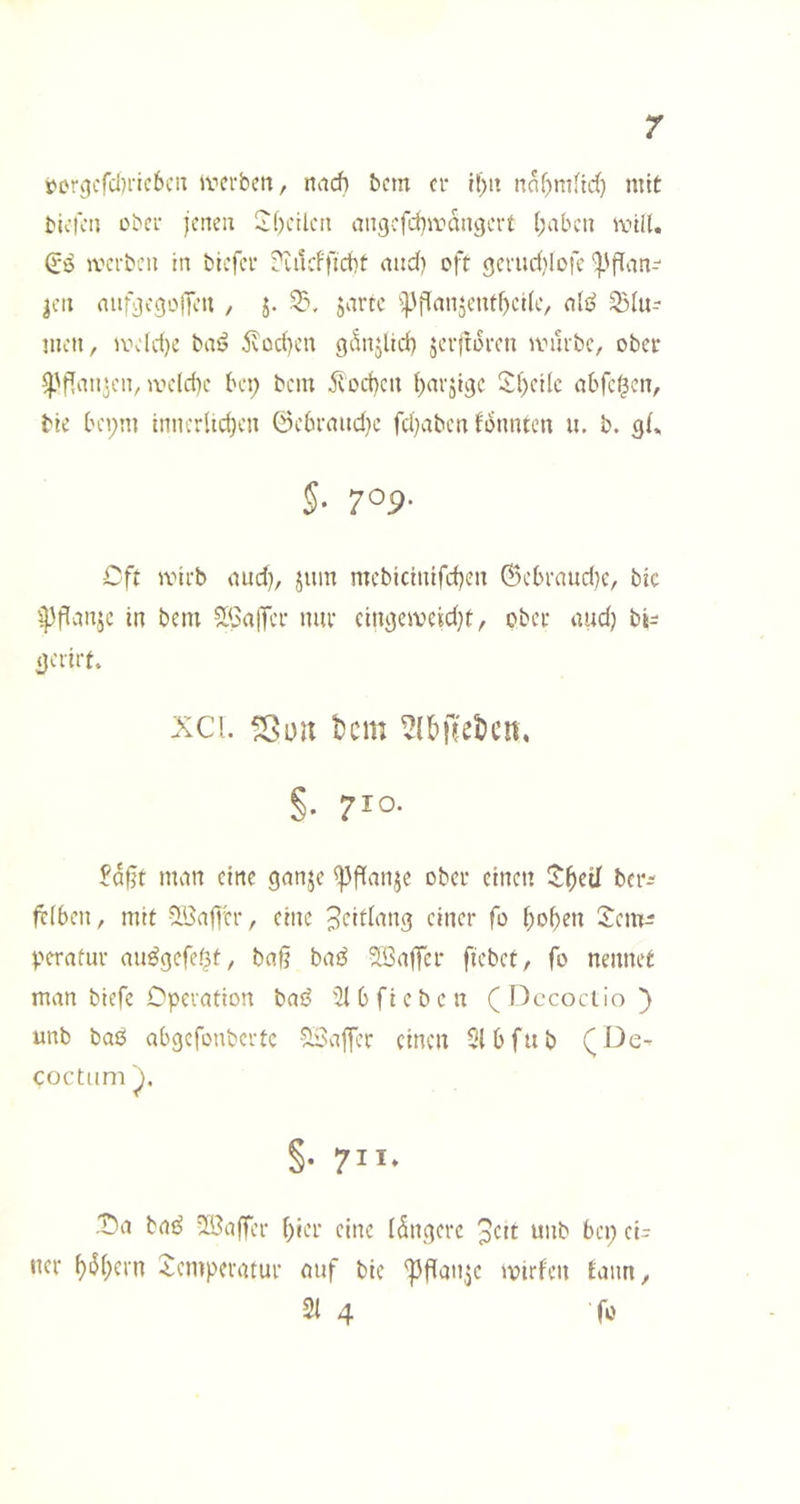 tDrgcfdjricbciT iverbcn, nach bcm er tl[)it nahmfidt) mit bu’fcn über jenen 2()ctlcn angefd}amn9crt haben anil. iverben in biefer ?üicfficht and) oft ejerud^lofc ‘!|3flan- |en aufjjegoiTen , j. jartc ^^'flanjenthetle, men, a\'(d)e bai? 5vüd}en gSnjlid) jerjlüren anirbe, ober ^'pan^en, me(d)e bei; bem Wochen Sheilc abfe^cn, bie beym innerlichen @ebraud}e fd)aben f^nnten ii. b. §. 709. Oft ivirb aud), juin mebicinifchen ©ebraud)e, bic ipflanje in bem SGajTcr nur cintjemeidje, ober and) bi^ jjerirt. xci. ^on t)cm ^{&jl[el)en. §• 710- £^§t man eine ganje ^flanje ober einen Ithcil ber^ frlben, mit 9:'3a|]er, eine Jeitlang einer fo hoh^u Sem^ Verafur au^gefef3t, bafj ba3 2Ba|Tcr fiebet, fo nennet man biefe Operation bai^ '^Ibfieben (Dccoclio} unb baö abgefonbertc -^viffer einen Stbfub (De- coctum §• 7”- .t)a bat^ vißaffer hu’i* eine iSnj^erc 3ctt unb bep ei- ner hi^hctn Temperatur auf bie ^fiaitje »oirf'en Eann, 2t 4 fo