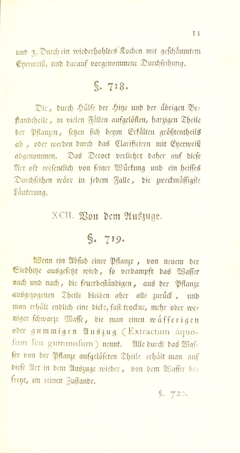 n iinb 3..t'iird} ein svtcfecv^ü^Itcj^ .^od)cii mit ^cfc()^umfctn €:9cnvci§, inib tnrouf t>orgcnommcnc 2)iU’rf}feit)ttng. §. 718. ^tc, burch ^Oulfe ber ^^iöc unb bei* übrigen 55c- fvinbtf)ctlc, in tneien Sollen aufgclortcn, ^nrjigcn 5:f)cile tcr 'Pflvin^cn, fcöcn fid) bci;m ^if^ltcn grb|^tcnd)cU^ nb , ober ivcrbcn biird) baö Qdartfiictrcn mit 0;crmci§ nbgenommen. ^Dccoct i'crlicbtt bnher nnf biefe ?(rt oft mcfcntlid) i'on feiner Sourhmg unb ein r)ci|fe^ t'ind)rei^cn m^rc in jebem 5a((e, bie jmeefm^ffigdt Jnuferung, XCTT. sßou l>cm §. 7'P- Sßenn ein 5lbfub einer ^dnn^c , bon neuem ber Cicbl^i^e au^gefc^t mirb, fo berbampft SBnffer nad) unb nad), bie ftmerbeffanbigen, nuö ber öuögejogenen Jbeiie bleiben über nlle juruef , unb man erhalt enblid) eine birfe, fafl troclne, me^r ober we- niger fd)ivarjc COiaffc, bie man einen m a ffe r i g e n ober gummigen 5lu{^^ug (Exlractum acjiio- iurri f'cii giimmolirm) nennt. 5illc biird) bai5 2Baf- fer bon ber ^danje aufgelbfcten !Jl)ei(c crf)ü(t man auf btefc 3(rt in bem 2iuöjugc mieber, bon bem 2Ba|Ter be- freit, im reinen ^ndnnbe. §, 720.
