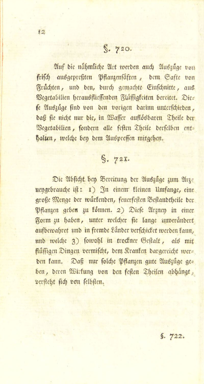 iZ 720. 3(uf bte 2iit ivci-beit duc^ tou frifcfi ou^()C))vc§tett ^fiansenfSffett , bem 6aftc ton 5iud)tcn, unb bcn, burd) 9cnwd)te Sinfd)mttc, nii5 QScgetaOlUen ^crauöf(teffcnben SUlffigfciten bereitet. 2)ie^ (e 2luöjii(je ftnb ton bcit torigett barimi üittcrfd)tcben ^ bö0 0e nld)t nur bte, in SBaffer nufT^öbaren S:^ede ber SJegetabilien, fonbern uUe fefien 2:^eilc beifclben enf^ leiten, iteldjc bep bem Siuöpreffen mitac^ert. 721- Sibftc^t bep ^Sereitung bet 2iuöji!ge §um SIvJt «cpgcbraud)c ijt: i) 3n einenr fleinen Umfange, eine große ?9vengc ber tturfenben, feiterfejien S5c0anbtbeilc ber ^flonjen geben ju f^nnen. 2) £)iefc Sirjncp in einer gorm ju haben, unter iteld)et ftc lange untcrönberf, aufbeitahret unb in frembe 5dnbcr tcrfd)i(fet werben fann, unb welche 3) fowo^l in trodfner 6e0alt, alö mit fuffigen Singen termifd)t, bem ^ranfen bargercicht wer^ ben fann. Saß nur fold)C ^ßanjen gute 2luöjiige ge^ ben, bereu SbSirfung ton ben feßen £h«lcn abh^ngt, terßeht fid) ton felbjicm $. 722.
