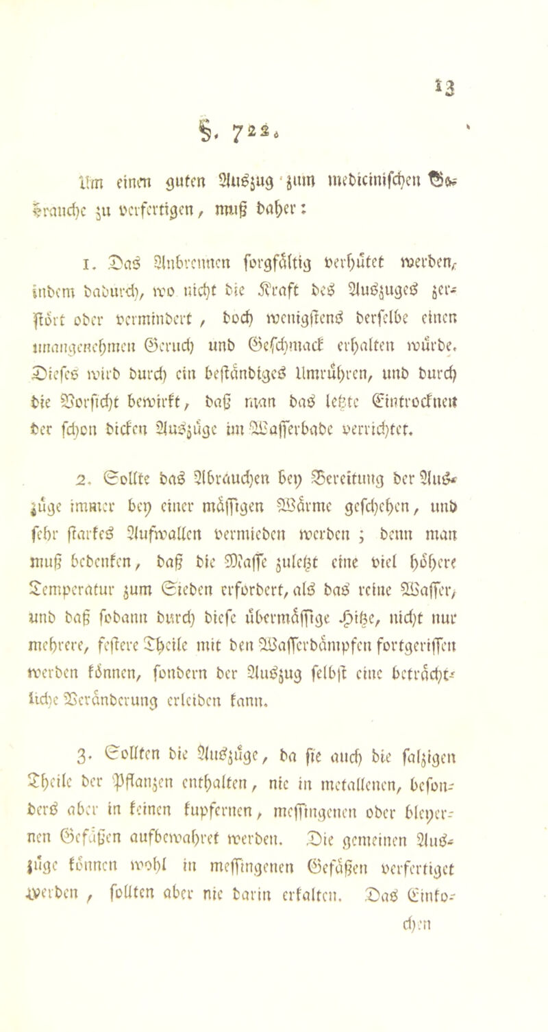 53 üm cinm guten * jum met)icinjfct)cu ^i'and}c ju verfertigen, nw§ t)a^cr: I. .^ai^ Einbrennen fürgf(5(tig iH’rf)utet njerben/: intern taburd}, iro nic^t tte j^rnft tci^ Eluj^jugeö jer^ Port ober verminbert , bod) wenigpeni^ berfclbe einen imtnigenebmen ©erud) unb ©efdimact erhalten ivurbe, 5Mefee ivirb burd) ein bepdnbigci? Umrut^ren, unb burd) bie 53orfid)t bewirft, baß man baö Icfetc ©introcfneit tcr fd)cn btefen 2iu:^jugc im'il^ajTerbabc yerrid)tcr. 2. Sollte ba^ Elbraud}en bei; Ebereitung berElui?* juge immer bei; einer mdlpgen Södrme gefd}e^en, unb febr frarfeö Elufwüllen vermieben werben ; benn man muß bebenfen, baß bie 33iat|e jule^t eine viel pdßere Temperatur jum Sieben erforbert, alö baö reine ^aßer, unb baß febann burd} tiefe ubermdjpge ^töe, nid}t nur mebrere, feßere Tb^ilc mit ben ^afTcrbdmpfen fortgeriffen werben fiSnnen, fonbern ber Elu^jug felbp eine bctrfld}t-' lidic iSerdnberung crlcibcn fann. 3. Sollten bie Elm^jilge, ba pe and} bie falpgen Tpcilc ber 'Pßan^cn cntbalten, nie in metallenen, befon- berö aber in feinen fupfernen, inefTingenen ober bleper- nen ©efdßen aufbewapref werben. .Die gemeinen 2lui^.= |uge fdimcn wobl in mefTingenen ©efüßen verfertiget iverben , foüten aber nie barin erfaltcn. ,Dae$ Oüinfo- d}:n