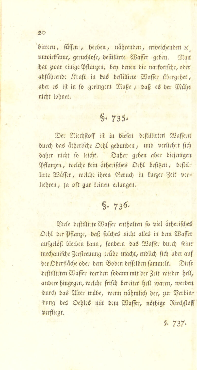 Mttcni, fuffcu / ^cfbcii/ eiwetd)cnbcn iC^ imanrffamc, gcrurf)lofc, bcflillii-tc vBaffcr geben. 9)iait f)at jivar einige ^flanjcn/ bep benen bic narfotifefje, obci' abfn()i-cnbc ivrnft in baö bef!il(ii-tc -2Sa|Tei’ ubergef)cf, nbei- cß i|l in fo geringem ^a§e > ba0 cß ber C0?u()c I nid}t lüf^nei. §• 735- 2)er ?iicd)ftüff ifi in biefen bcflillirteri Sßaffcvn burd) bnb ^t^erifd)e Ce^i gebunben, unb v>er(iebrt ftc^ baf)er nid)t fo lcid}t. 5!5a^cr geben nber biejenigeit ‘pflanjen, meld)e fein atf)evifd)eö Def)f befi^en, beftil- lirfc ^iöntfer, iveld)e ihren ©erud) in furjer fiehren ^ ja oft gar feinen erlangen. §• 73^- Spiele bejÜKirtc SBaffer enthalten fo btel dtherifche^ Cchl ber ^'flanje, baß fold}eö nicht allcd in bem QSafTct aufgeloß bleiben fann, fonbern baö ^Baffer burd} feine med}anifd}e Jerftreuung trübe macht, enblid) fid) aber auf ber £)berf[äd}e ober bem ^oben beffelben fammelf. 55iefe beftillirten 5Baffer merben fobann mit ber 3cit ivieber anbere hiitgcgtn, ivelche frifd} bereifet f)dl maren, merbett burd} ba^ 2Utcr trübe, a-'cnn n^hn^lic^} SSerbin-- bung be^ Oehlc^ mit bem SBa|Tti> n^thise 9üed}ftoif beificgt. 737-