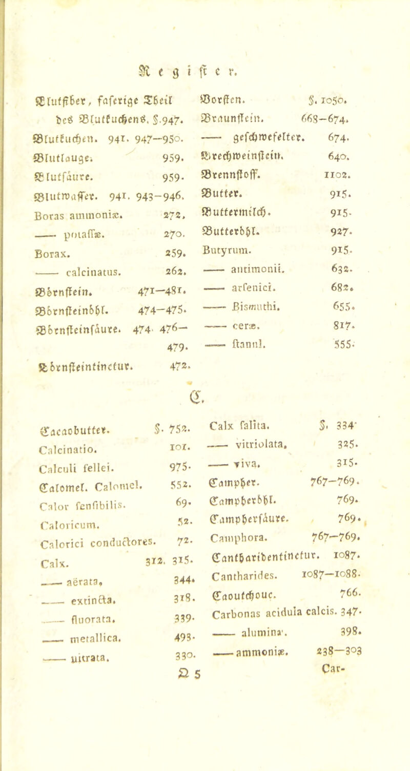 ffiruffiBer, fafftt.qc 3:6etr ©otffcn. S. 1050. bcö aSfuffuc^cntJ. §.94^. iBriiuntlcin. <'.68—674. ®tutfiicf)en. 941- 947—9So. gefcftroefelfcr. 674. ©Uitrougci 959. SitccOwetnilctn. 640. ®[uffaure. 959- »tcnnfloff. 1102. ©lutiuaflTtfic. 941. 943-946. ®uft«c. 915. Boras ammonisc. 272, ®uffetintfd)* 9i5- poiaff®. 270. ®uttetb^l. 927. Borax. 259. Butyrum. 9i5. calcinatus. 262. aiitimonii. 632. ®§.tnffctn. 471—481. arretnci. 682. ®6rnfletn65r. 474—475* ßismiuhi. 655. ®btnftetnfaute. 474 ' 476— — cer*. 817* 479. — ftannl. 555- abtnfletnftticeur. 472. vTacaobutfe«. 5- 752. Calcinatio. lor. Calculi fellei. 975- GCatemer. Calomcl. 552. Calor fcnfibilis. 69. Caloricum. 52. CaloricJ conclucbores. 72. Calx. 312- 315. __— aerata. 344. extinfta. 318. ...—_ fluorata. 339- tneiallica. 493- Uitrata, 330. 2» 5 Calx falita. S- 334- vitviolata, 325. —- Tiva. 315. Camp^ft. 767-769. (üampbctt'M* 769. (Tamp^evfiurc. 769* Cauiphora. 767—769* (Tanf&attbentitictur. 1087. Cantharides. 1087—1088- Caoufc^ouc. 766. Carbonas acidula calcis. 347- aluniina'. 398. ammonise. 238—303 Car-