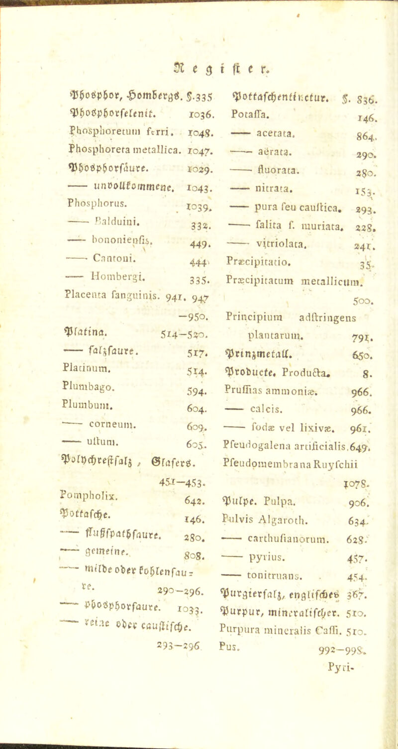 51 e 3 t j't e r, t i-J5^o(5p5of, S.335 93Boöp6orferentt. 1036. ?hosplioretuin fcrri. 104g. Phosphoreta metallica. 1047. ^ÖotipBorfiäure. 1029. unöolifoinmcnc. 1043. Phosphorus. I039. Palduiiii. bononiepfiä. ■ Caotoui. Honibergi. 33^^ Placenta fanguinis. 941. 9^7 ^ottafd)tntinctür. § • 836. Potaffa. 146. acetata. 864. aerata. 290. fluorata. 280, nitrata. 153. pura feu caullica. 293. ■ falita f. muriata. 228. vicriolata. 24 r. PrEcipitatio. \ 35- PrDEcipitacum metallicum. 500. -950. ^faftna. 514-520. fafifaure. 517* Pladnum, 5x4. Plumbago. 594- Plumbuiu. 604. ■ corneuiii. 609. ultuni. 605. ^örpcfjcefifala / ©faferö. 451-453* Pompholix. 642. ^otfafd^c. 146. ffjJ&fputBfaute. 280, ~—- gemeinf. 808. foBfenfaur 290—296. PBojSp^ovfaute. 1033. vetae oBff caußifc^e. 293.-296 Principiiira adftriiigens plantaruun 791;. «PnnimetaU. 650. ^vobucfc, Produfta» 8. Pruffias ammoni;e. 966. calcis. 966. ■ füdsB vel lixiv». q6i. Pfeudogalena arcificialis.649. PfeiidpmembranaRuyfchii po7S. ^ufpc. Pulpa. 906. Pulvis Algaroth. 634. • carthufiaiiorum. 628- pyrius. 457. tonimians. 454. engltfcfifb 367. Purpur, m(ni.’ra[tfcf;iet. 510- Purpura miiicraiis rafli. 5ro. Pus. 992-99S. Pyri-