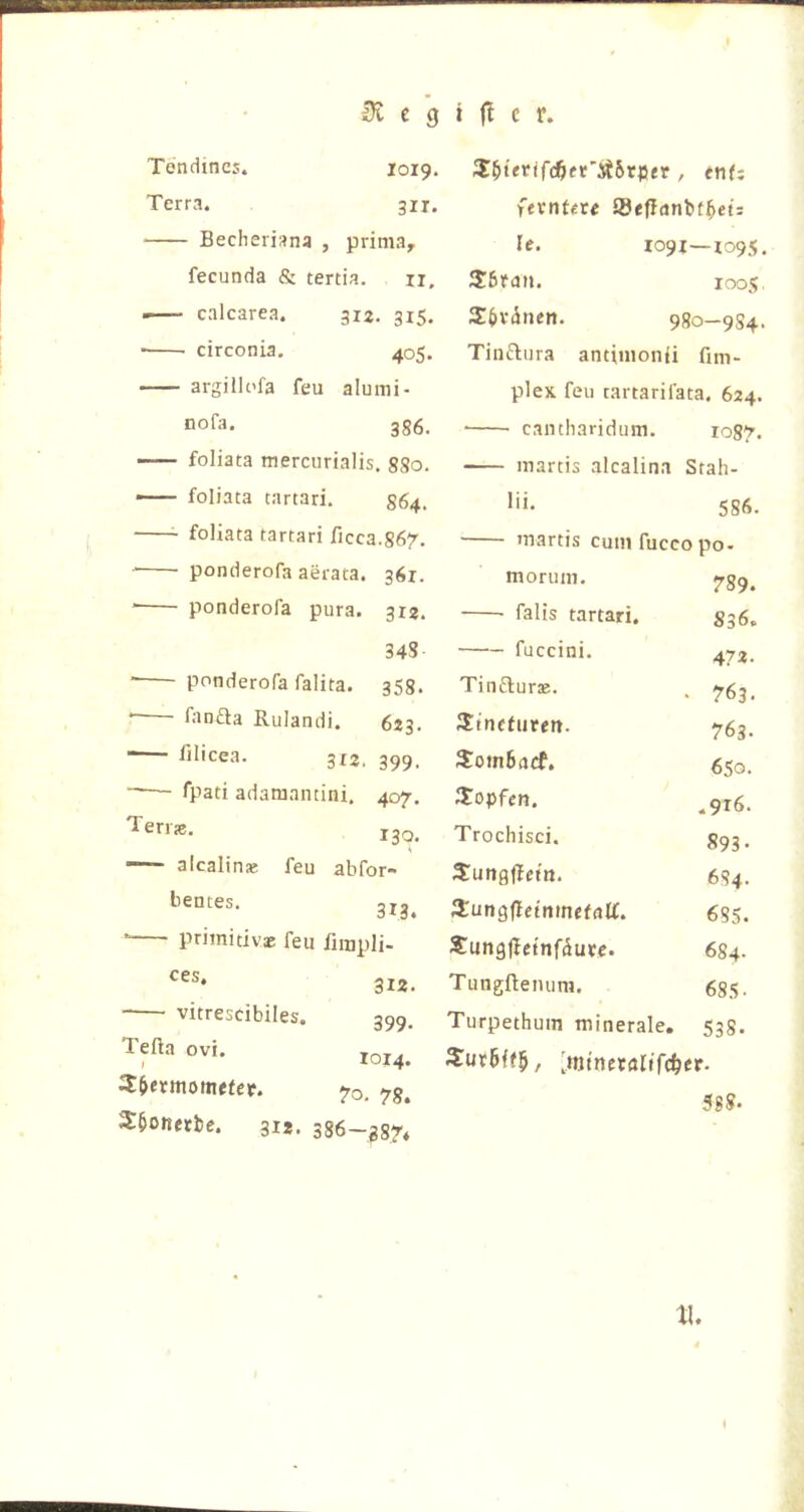 Tendines. 1019. Terra. 311. Becheriana , prima, fecunda & tertia. ii, calcarea. 312. 315. ■ circonia. 405. argillc'fa feu alumi- nofa. 3g6. — foliata merciirialis. 880. — foliata tartari. 864. 3:^ievifd^et’Si5vpev , enf: fevntiU Sfeflanbt^ei: Ic. 1091—X095, loos Sövinen. 9go_9S4. Tinftura antimonii fim- plex feu cartarifata, 624. • cantharidum. 1087. ■— martis alcalina Stah- 586. foliata tartari ficca.867. martis cum fucco po. ponderofa aerata. 361. morum. 789. * ponderofa pura. 312. falls tartari. S36. 348 fuccini. 472. ■ ponderofa falita. 358. Tinflurte. 763. * fanfta Rulandi. 623. JEtncfiiren. 763. - lilicea. 3x2, 399, SomBacf. 650. fpati adamamini. 407. stopfen. ,916. Teri?0. 130. Trochisci. 893- alcalinse feu abfor- 3!ungl?ettt. 684. bentes. itungfletnmefnlf. 685. pnmitivx feu fimpli- Sun9|^c{nfdu^rc. 684. 312. Tungftenum. 685. vitresdbiles. 399, Turpethum minerale. 538. Tefta ovi. 78. 2:5onetbc. 312. 386-g8n [minnalifc^er. 588.