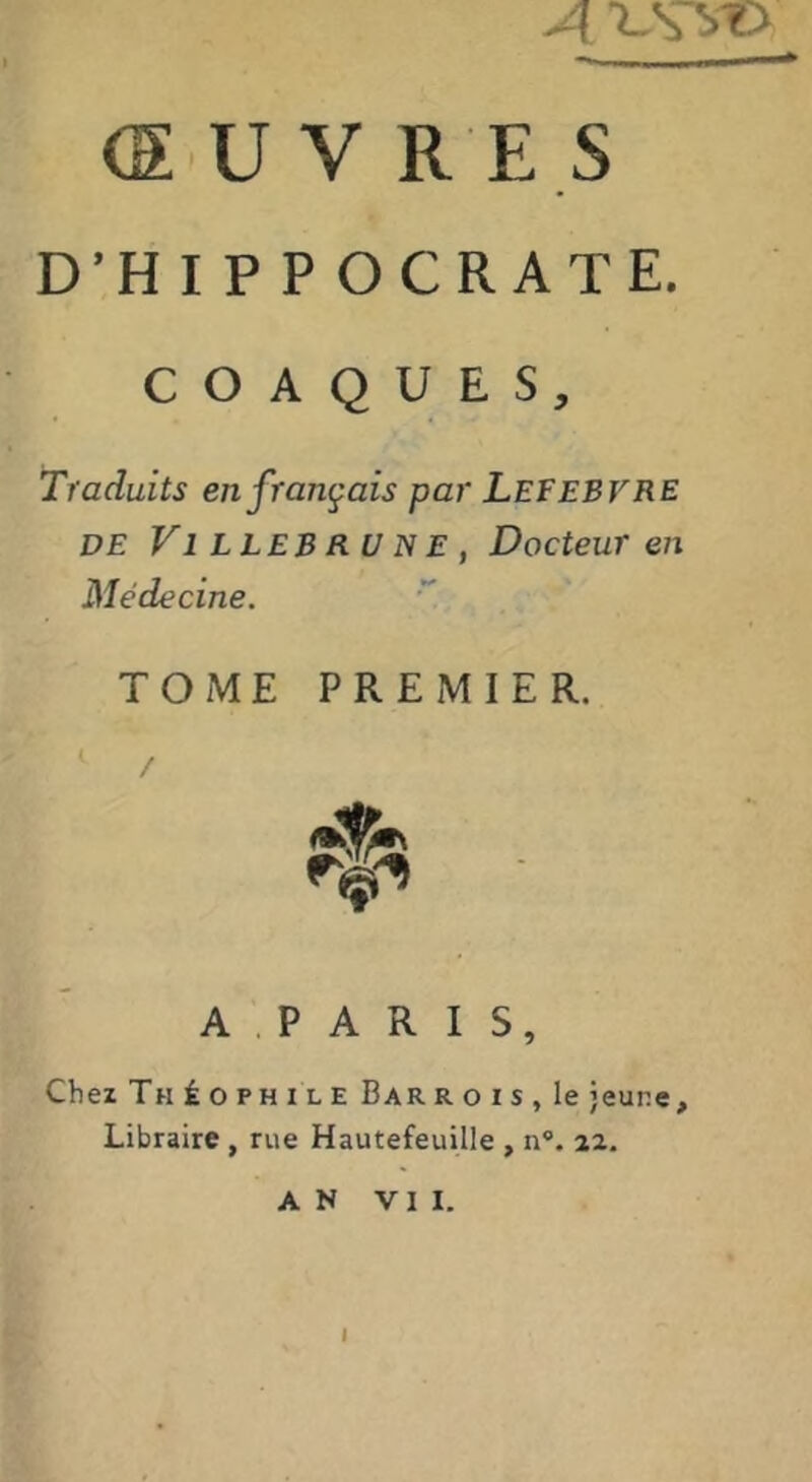 A ^.S vO (SUV RES D’HIPPOCRATE. C O A Q U E S, Traduits en français par Lefebvre DE Vl LLEB RU N E , Docteur en Médecine. TOME PREMIER. A P A R I S, Chez Théophile BarroiSjIc jeune. Libraire , rue Hautefeuille , n®. 22. AN VII. I