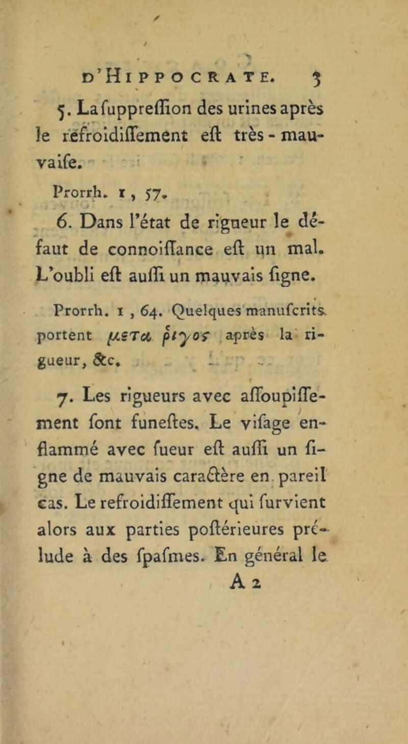 5. Lafuppreffion des urines après le rfifroldlffement eft très - mau- valfe. 1 Prorrh. i, J7, J 6. Dans l’état de rigaeur le dé- faut de connoifTance eft un mal. L’oubli eft aufli un mauvais ftgne. Prorrh. t , 64. Quelques manufcrîts* portent [ASTa, piyof .après la ri- gueur, &c. 1. ♦ 7. Les rigueurs avec aflbupifle- ment font funeftes. Le vifage en- flammé avec fueur eft aufli un fi- gne de mauvais caraéière en. pareil cas. Le refroidilTement qui furvient alors aux parties poftérieures pré- lude à des fpafmes. En général le A 2