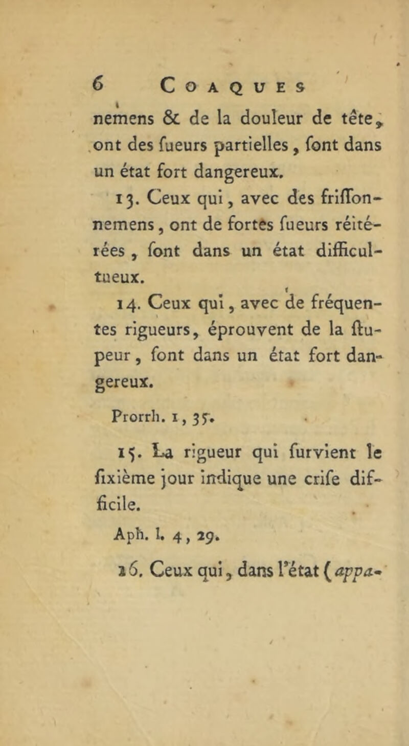 I nemens & de la douleur de tête, ont des fueurs partielles, font dans un état fort dangereux. 13. Ceux qui, avec des frUTon- nemens, ont de fortes fueurs réité- rées , font dans un état diillcul- tueux. f 14. Ceux qui, avec de fréquen- tes rigueurs, éprouvent de la ftu- peur, font dans un état fort dan- gereux. Prorrh. 15. La rigueur qui fur vient le fixième jour indicjue une crlfe dif- ficile. Aph. I. 4,29. 16. Ceux qui, dans l’état ( appa^