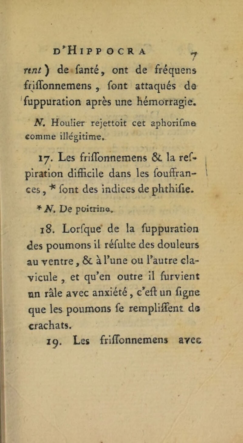 nnt ) de fanté, ont de fréquens frlflbnnemens , font attaqués da 'fuppuration après une hémorragie. N. Houlier rejettoit cet aphorifma comme illégitime. 17, Les friflbnnemens & la ref- piratlon difficile dans les fouffran- ces, font des indices de phthlfie. ♦ A^. De poitrine, 18. Lorfque' de la fuppuration des poumons il réfulte des douleurs au ventre, & à l’une ou l’autre cla- vicule , et qu’en outre il furvient un râle avec anxiété, c’eft un figne que les poumons fe rempliffent de crachats. 19. Les friflbnnemens avec