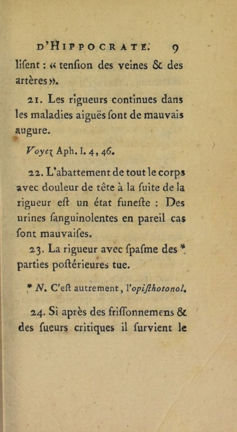 lifent : « tenfion des veines & des artères 21. Les rigueurs continues dans les maladies aiguës font de mauvais augure. Voyei Aph. I. 4, 46. 22. L’abattement de tout le corps avec douleur de tête à la fuite de la rigueur eft un état funefle : Des urines fanguinolentes en pareil cas font mauvalfes. 23. La rigueur avec fpafme des * parties poftérleures tue. * N, C’eft autrement, Vopijlhotonol, 24. Si après des friflbnnemens & des fueurs critiques il furvlcnt le