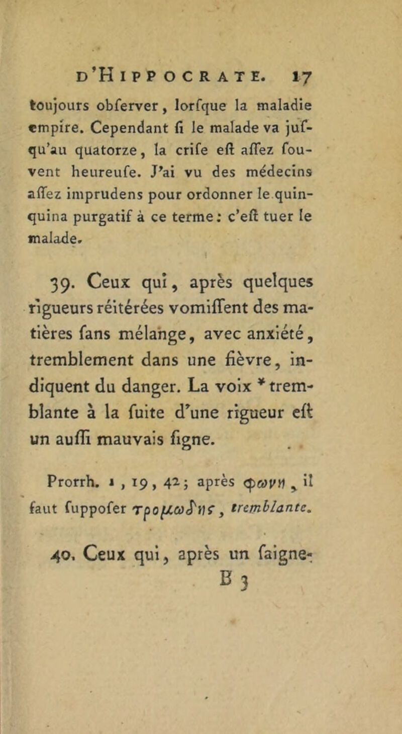 toujours obferver, lorfque la maladie empire. Cependant fi le malade va juf- qu’au quatorze, la crife eft affez fou- vent heureufe. J’ai vu des médecins alTez iniprudens pour ordonner le quin- quina purgatif à ce terme; c’eft tuer le malade. 39. Ceux qui, après quelques rigueurs réitérées vomiffent des ma- tières fans mélange, avec anxiété, tremblement dans une fièvre, in- diquent du danger. La voix * trem- blante à la fuite d’une rigueur eft un auflî mauvais figne. Prorrh. 1 , 19, 42; après ^ il faut fuppofer rpof/.aS'i)^, tremblante. 40. Ceux qui, après un faigne- B3