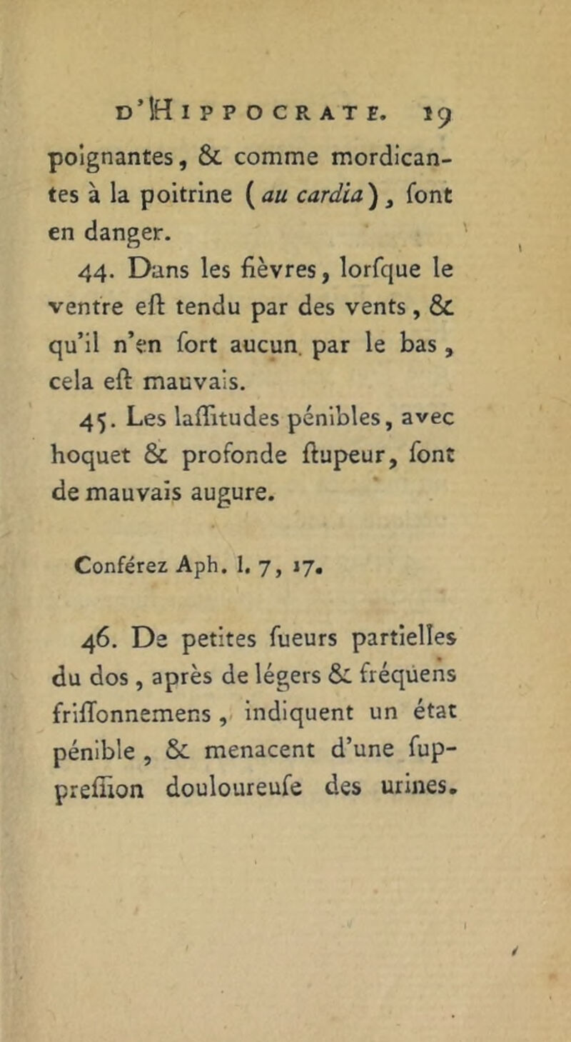 poignantes, & comme mordican- tes à la poitrine cardia) ^ font en danger. 44. Dans les fièvres, lorfque le ventre eft tendu par des vents, & qu’il n’en fort aucun, par le bas , cela eft mauvais. 45. Les laflitudes pénibles, avec hoquet & profonde ftupeur, font de mauvais augure. Conférer Aph. 1, 7, 17, 46. De petites fueurs partielles du dos , après de légers & fréqüens frilTonnemens , indiquent un état pénible , & menacent d’une fup- preffion douloureufe des urines.