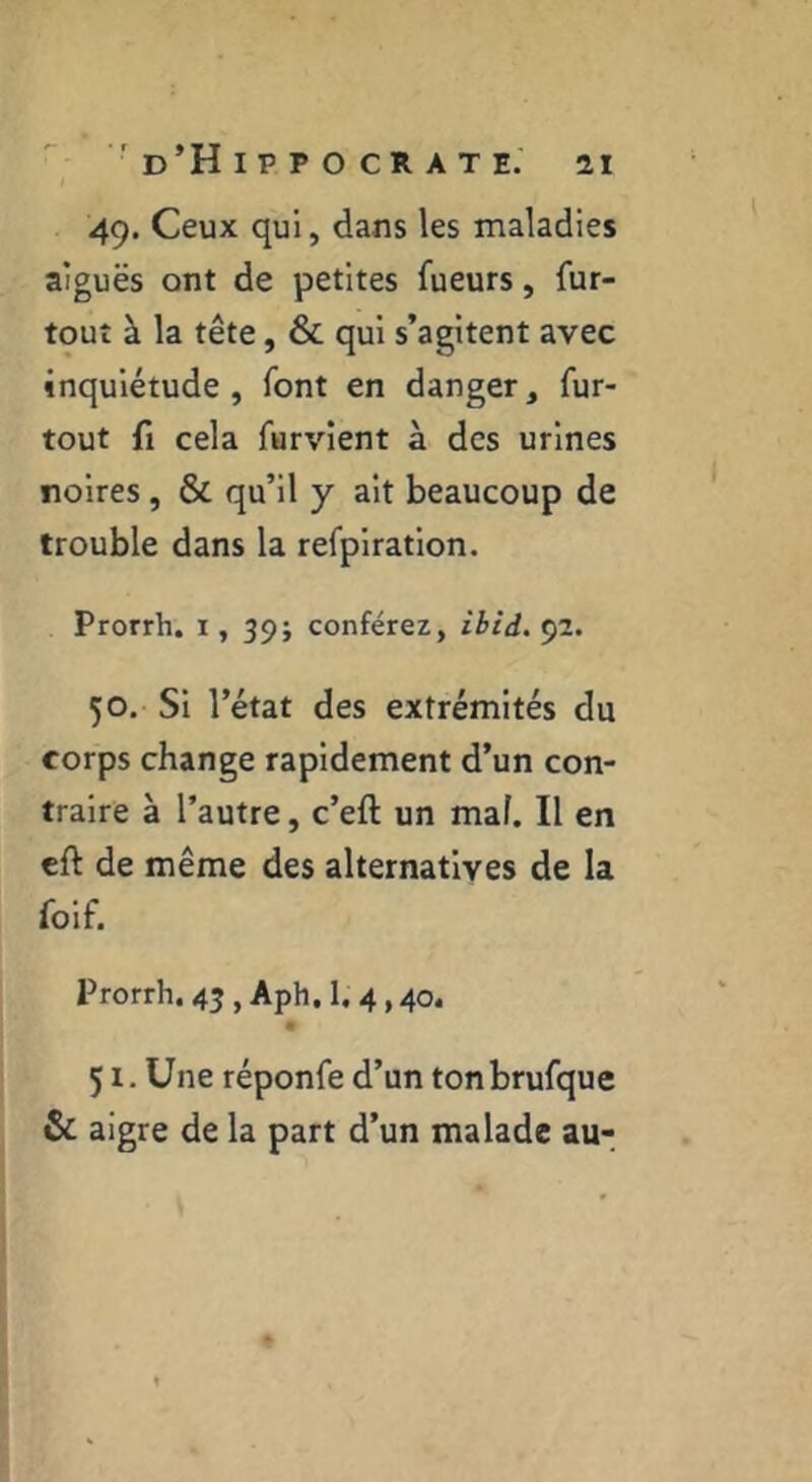 49. Ceux qui, dans les maladies aiguës ont de petites fueurs, fur- tout à la tête, & qui s’agitent avec inquiétude , font en danger, fur- tout fl cela furvlent à des urines noires, & qu’il y ait beaucoup de trouble dans la refpiratlon. Prorrh. i, 39; conférez, ibid. 92. 50. Si l’état des extrémités du corps change rapidement d’un con- traire à l’autre, c’eft un mal. Il en eft de même des alternatives de la foif. Prorrh. 45 , Aph, 1, 4,40. 51. Une réponfe d’un tonbrufque & aigre de la part d’un malade au-