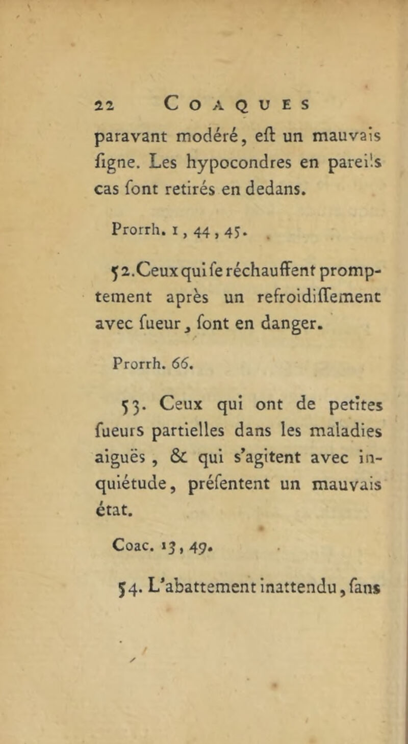 paravant modéré, eft un mauvais figne. Les hypocondres en pareils cas font retirés en dedans. Prorrh. r, 44,4j. . 5 a.Ceux qui fe réchauflFent promp- tement après un refroidiffemenc avec fueur ^ font en danger. Prorrh. 66, 53. Ceux qui ont de petites fueurs partielles dans les maladies aiguës , & qui s’agitent avec In- quiétude, préfentent un mauvais état. Coac. 13,49. J4. L’abattement inattendu, fan*