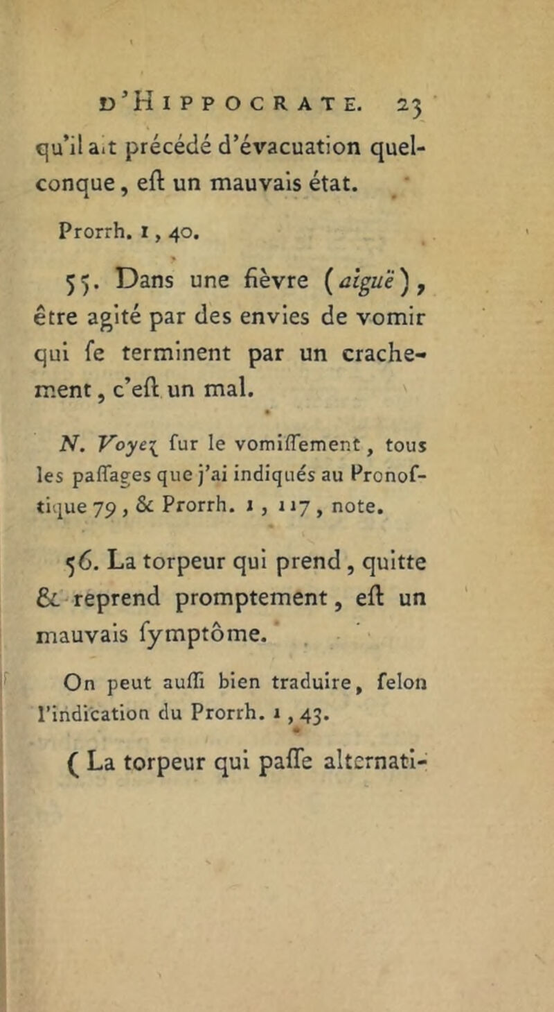 qu’il ait précédé d’évacuation quel- conque , eft un mauvais état. Prorrh, l, 40. * 55. Dans une fièvre (aiguë) y être agité par des envies de vomir qui fe terminent par un crache- ment , c’eft un mal. N. Voye[ fur le vomiflemer.t, tous les paflages que j’ai indiqués au Pronof- tique 79 , Sc Prorrh. 1 , 117, note. 56. La torpeur qui prend, quitte reprend promptement, efl un mauvais fymptôme. * . On peut aufli bien traduire, felon l’indication du Prorrh. 1,43. # ( La torpeur qui pafTe altcrnatl-