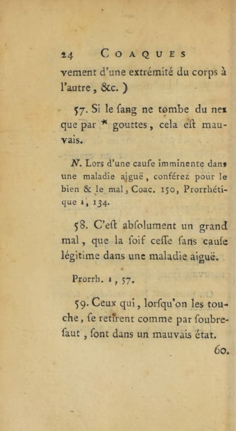 vement d’une extrémité du corps à l’autre, &c. ) Ç7. Si le fang ne tombe du ne* que^ar * gouttes, cela eft mau- vais. A^. Lors d’une caufe imminente dant une maladie ajguë, conférez pour le bien &Je maljCoac. 150, Prorrhéti- que 134. 58. C’eft abfolument un grand mal, que la loif cefTe fans caufe légitime dans une maladie aiguë. Prorrh. 1 , 57. 59. Ceux qui, lorfqu’on les tou- che , fe retfrent comme par foubre- faut , font dans un mauvais état. 60.