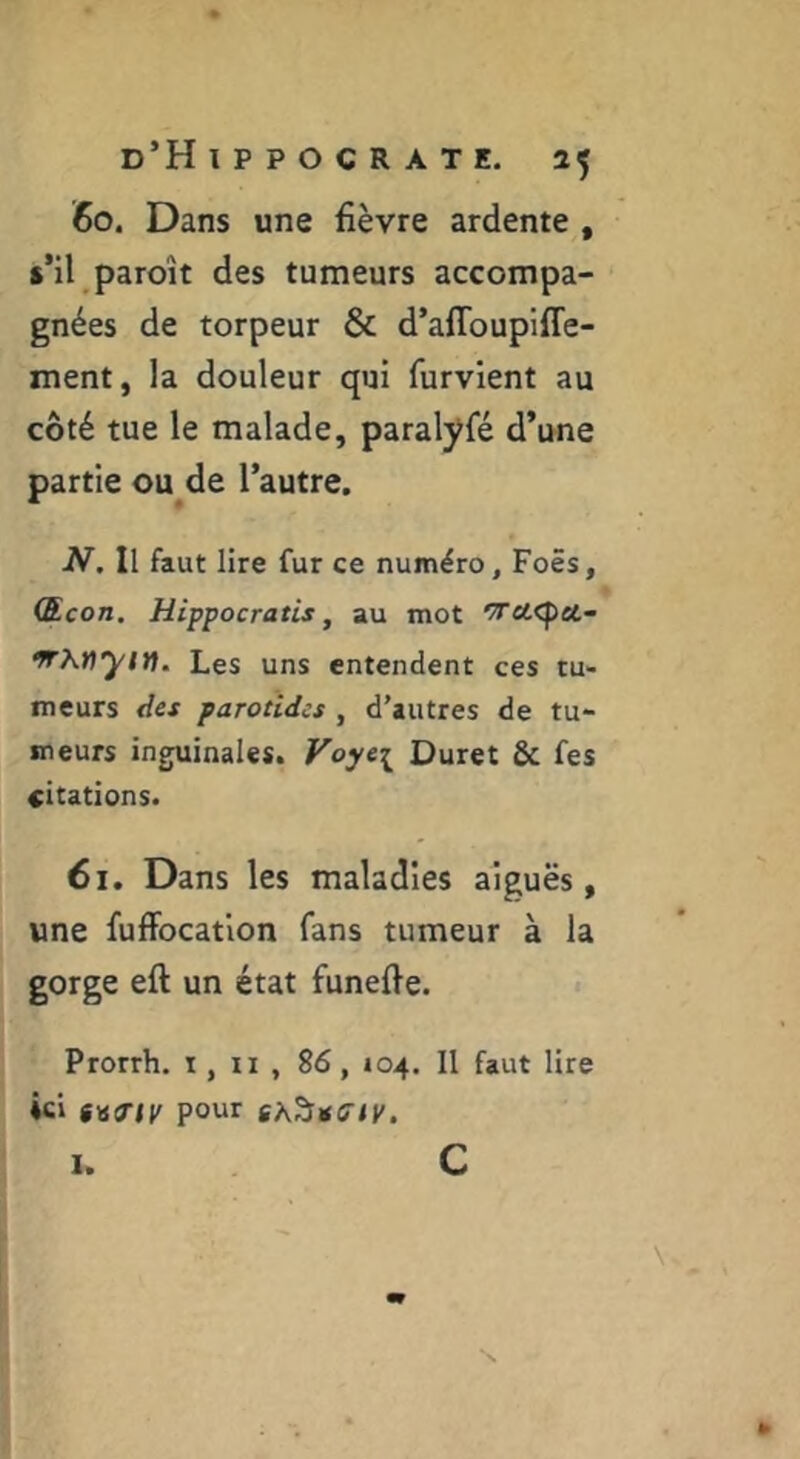 60. Dans une fièvre ardente , s’il paroît des tumeurs accompa- gnées de torpeur & d’aflbupiffe- ment, la douleur qui furvient au côté tue le malade, paralyfé d’une partie ou de l’autre. N. Il faut lire fur ce numéro, Foës, Œcon. Hippocratis, au mot ^ci<f)cc- Les uns entendent ces tu- meurs des parotides , d’autres de tu- meurs inguinales. Voye^ Duret & fes citations. 61. Dans les maladies aiguës, une fuffocation fans tumeur à la gorge eft un état funefie. Prorrh. i, ii , 86, 104. Il faut lire ici pour I. c N