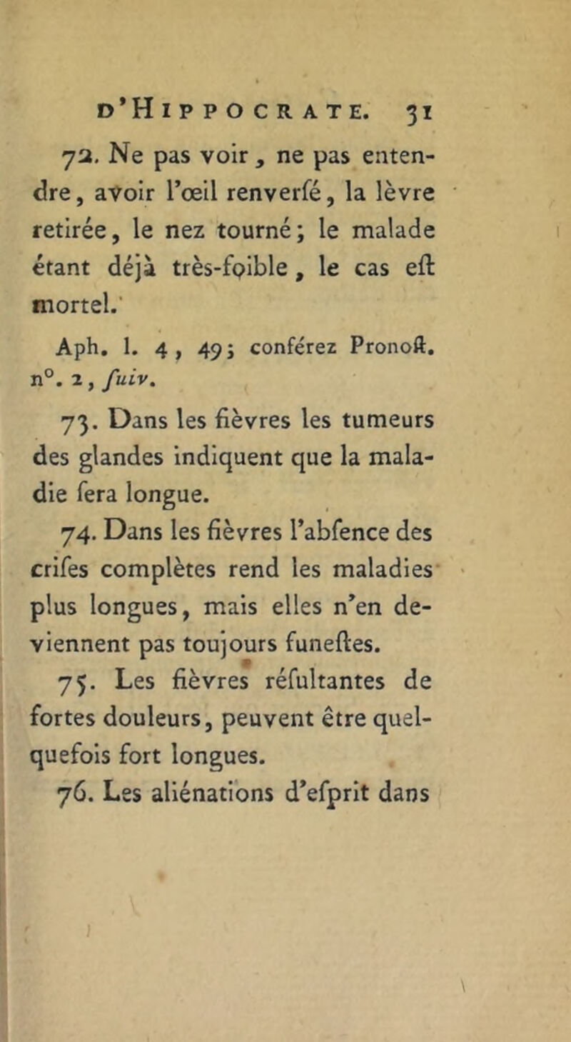 7a, Ne pas voir , ne pas enten- dre , avoir l’œil renverfé, la lèvre retirée, le nez tourné; le malade étant déjà très-fpible, le cas eft mortel.' Aph. 1. 4, 49 J conférez Pronoft. n°. 2, fuiv. 73. Dans les fièvres les tumeurs des glandes indiquent que la mala- die fera longue. 74. Dans les fièvres l’abfence des crifes complètes rend les maladies* plus longues, mais elles n’en de- viennent pas toujours funeftes. 7Ç. Les fièvres réfultantes de fortes douleurs, peuvent être quel- quefois fort longues. 76. Les aliénations d’efprit dans J