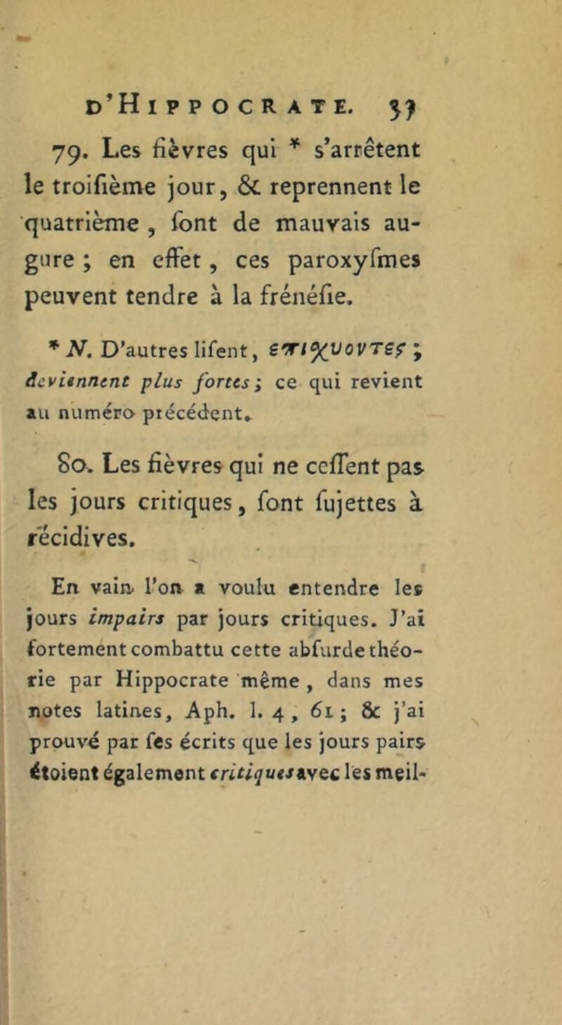 79. Les fièvres qui * s’arrêtent le troifième jour, & reprennent le quatrième , font de mauvais au- gure ; en effet, ces paroxyfmes peuvent tendre à la frénéfie. * AT. D’autres lifent, STl^vovTSfi AivUnntnt plus fortes; ce qui revient au numéro précédent» 80. Les fièvres qui ne ccflent pas les jours critiques, font fujettes à récidives. En vain, l’on a voulu entendre les jours impairs par jours critiques. J’ai fortement combattu cette abfurde théo- rie par Hippocrate même , dans mes notes latines, Aph. 1. 4, 6i; & j’ai prouvé par fes écrits que les jours pairs étoient également tritiquts les meil-