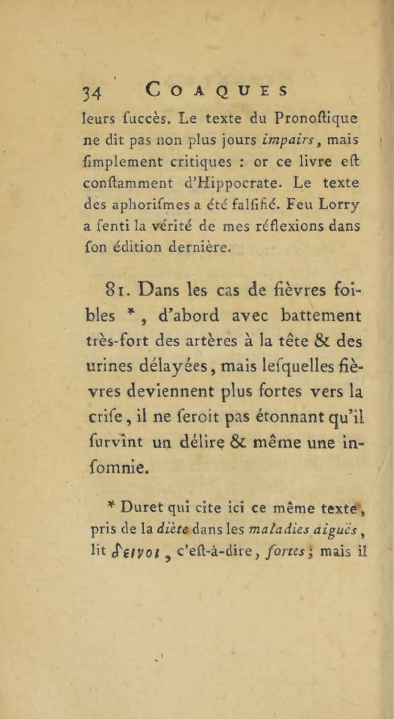 leurs fuccès. Le texte du Pronoftique ne dit pas non plus jours impairs, mais implement critiques : or ce livre eft conftamment d’Hippocrate. Le texte des aphorifmes a étd falfifid. Feu Lorry a fenti la vérité de mes réflexions dans fon édition dernière. 8i. Dans les cas de fièvres fol- blés * , d’abord avec battement très-fort des artères à la tête & des urines délayées, mais lefquelles fiè- vres deviennent plus fortes vers la crlfe, il ne feroit pas étonnant qu’il furvlnt un délire & même une In- fomnie. * Duret qui cite ici ce même texte”, pris de la dieu dans les maladies aigues, lit S'dVol y c’eft-à-dite, fortes', mais il