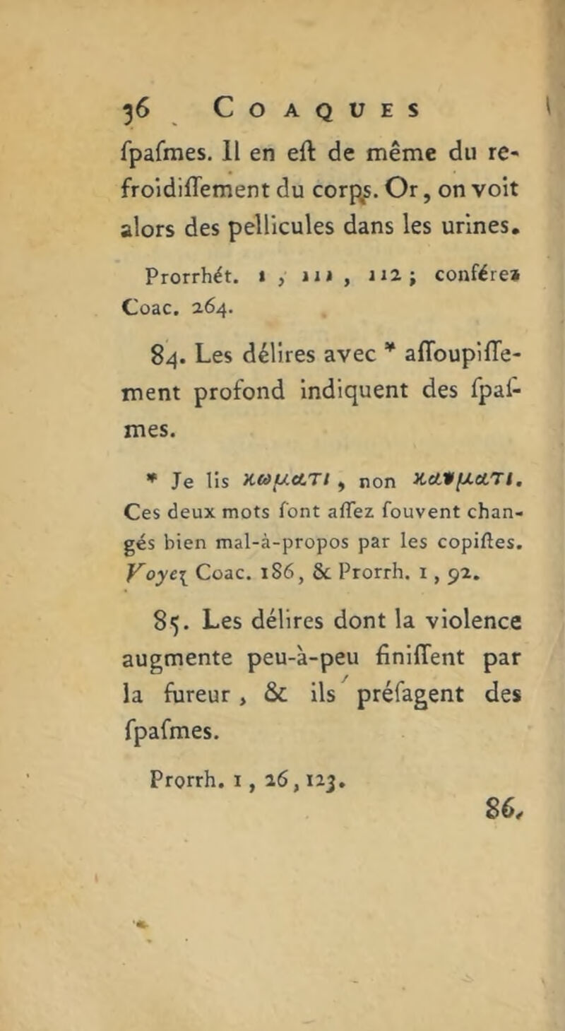 fpafmes. 11 en eft de même du re- froidifliement du corpus. Or, on voit alors des pellicules dans les urines. Prorrhét, i, 111, 112} confère» Coac. 264. 84. Les délires avec * aflbupiffe- ment profond Indiquent des fpal- mes. * Je lis Ktà/xctTt , non Ket*fJ.etrt. Ces deux mots font affez fouvent chan- gés bien mal-à-propos par les copiftes. Voyei Coac. 186, & Prorrh. i, 9-2. 85. Les délires dont la violence augmente peu-à-peu finlffent par la fureur, & ils préfagent des fpafmes, Prorrh. i, 26,123, 86.